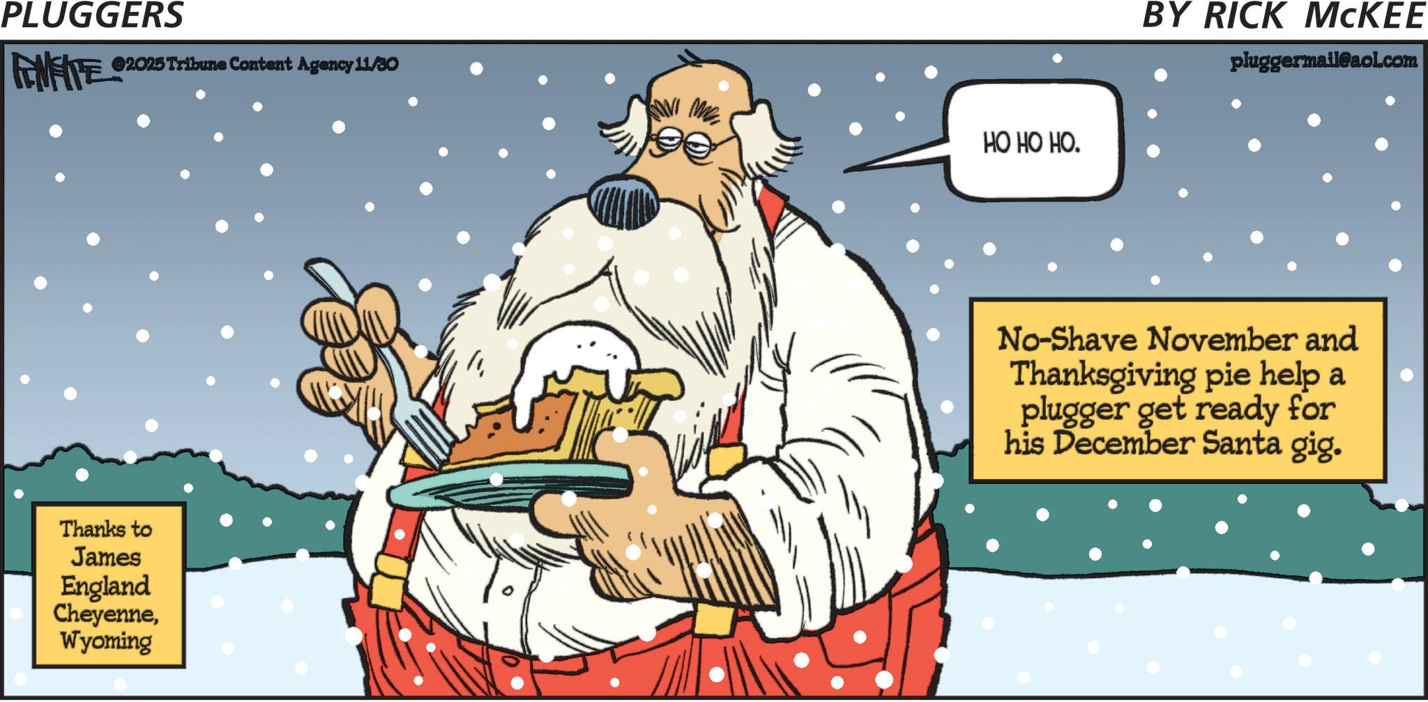 Graphics OCR: PLUGGERS FENFITE 02025 Tribune Content Agency 11/30 Thanks to James England CheyenneWyoming HO HO HO. BY RICK MCKEE pluggermail@aol.com " No-Shave November and Thanksgiving pie help a plugger get ready for his December Santa gig. PLUGGERS FENFITE 02025 Tribune Content Agency 11/30 Thanks to James England CheyenneWyoming HO HO HO . BY RICK MCKEE pluggermail@aol.com " No - Shave November and Thanksgiving pie help a plugger get ready for his December Santa gig .