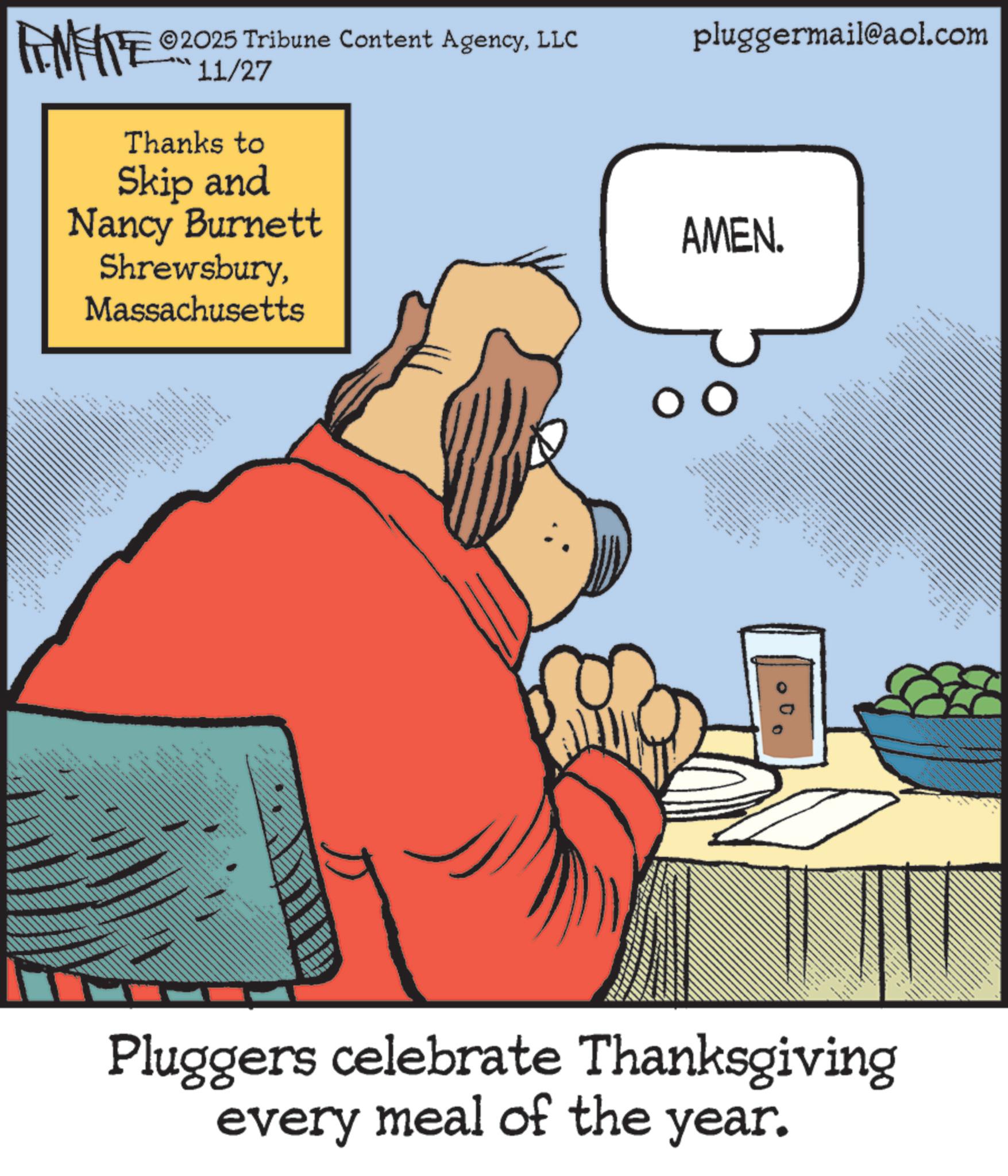Comic book OCR: MEITE 2025 Tribune Content AgencyLLC 11/27 Thanks to Skip and Nancy Burnett ShrewsburyMassachusetts . _ .... pluggermail@aol.com AMEN. ??? ** and d Pluggers celebrate Thanksgiving every meal of the year. MEITE 2025 Tribune Content AgencyLLC 11/27 Thanks to Skip and Nancy Burnett ShrewsburyMassachusetts . _ .... pluggermail@aol.com AMEN . ??? ** and d Pluggers celebrate Thanksgiving every meal of the year .