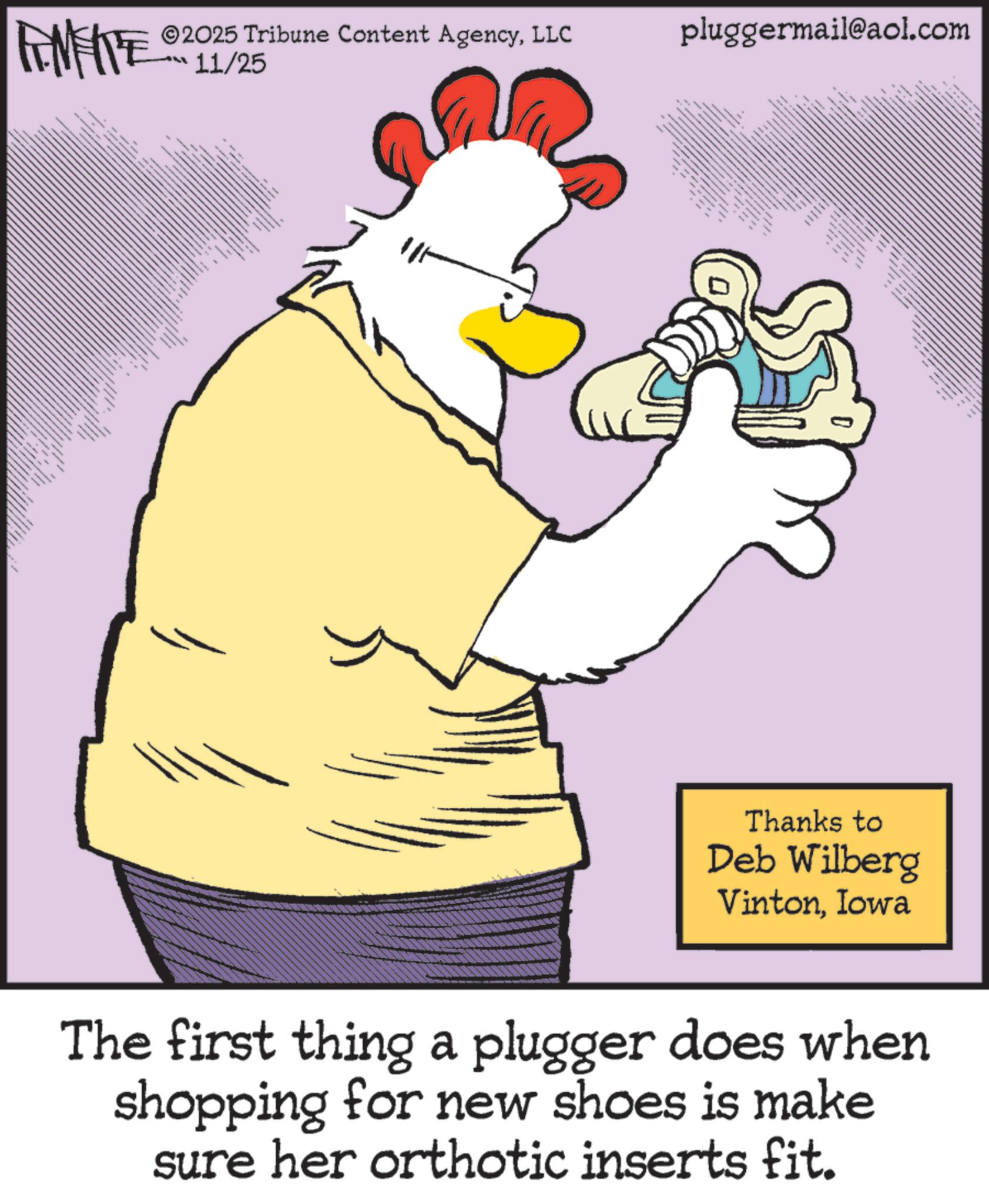 Bird OCR: LIMITE ©2025 Tribune Content AgencyLLC LL 11/25 ttttttttttttt ttttt www www SLA pluggermail@aol.com www www Thanks to Deb Wilberg VintonIowa The first thing a plugger does when shopping for new shoes is make sure her orthotic inserts fit. LIMITE © 2025 Tribune Content AgencyLLC LL 11/25 ttttttttttttt ttttt www www SLA pluggermail@aol.com www www Thanks to Deb Wilberg VintonIowa The first thing a plugger does when shopping for new shoes is make sure her orthotic inserts fit .