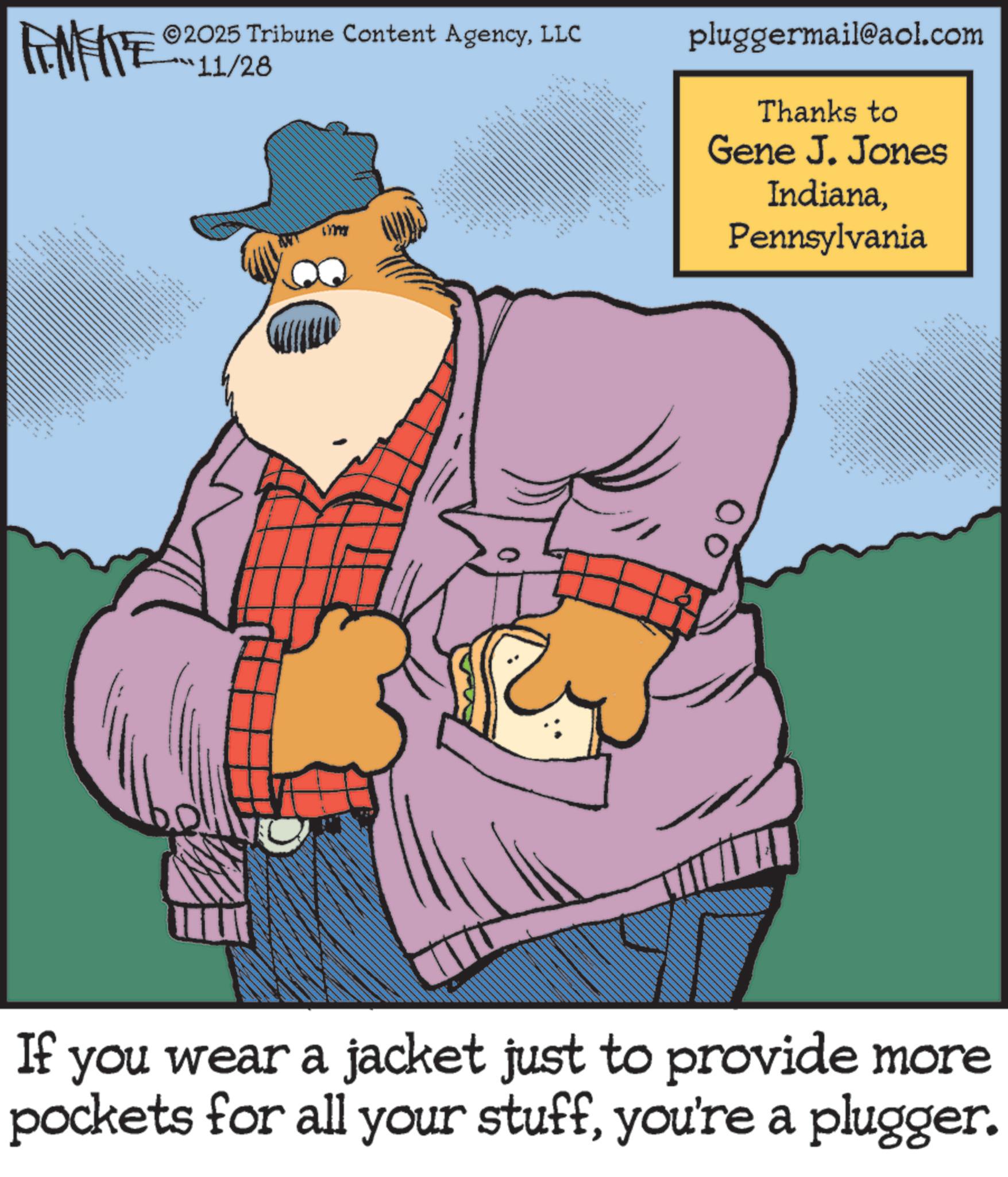 Publication OCR: MEITE 2025 Tribune Content AgencyLLC 11/28 . • ? " pluggermail@aol.com Thanks to Gene J. Jones IndianaPennsylvania ttttttt If you wear a jacket just to provide more pockets for all your stuffyou're a plugger. MEITE 2025 Tribune Content AgencyLLC 11/28 . • ? " pluggermail@aol.com Thanks to Gene J. Jones IndianaPennsylvania ttttttt If you wear a jacket just to provide more pockets for all your stuffyou're a plugger .