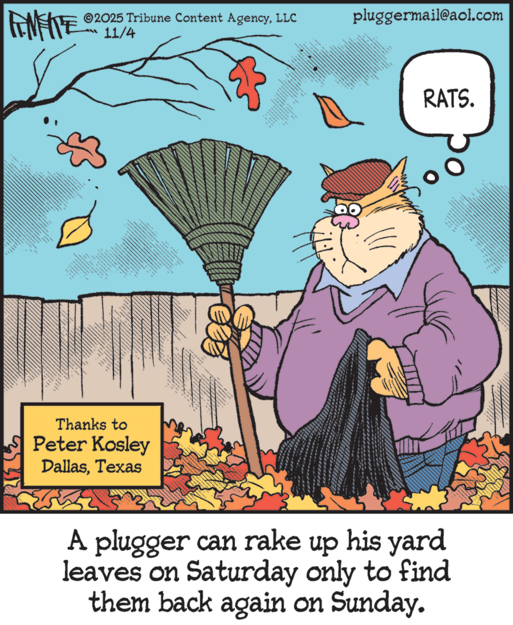 Fiction OCR: FINITE 2025 Tribune Content AgencyLLC 11/4 EN K.. Thanks to Peter Kosley DallasTexas 99 CON kkk k IN pluggermail@aol.com RATS. A plugger can rake up his yard leaves on Saturday only to find them back again on Sunday. FINITE 2025 Tribune Content AgencyLLC 11/4 EN K .. Thanks to Peter Kosley DallasTexas 99 CON kkk k IN pluggermail@aol.com RATS . A plugger can rake up his yard leaves on Saturday only to find them back again on Sunday .
