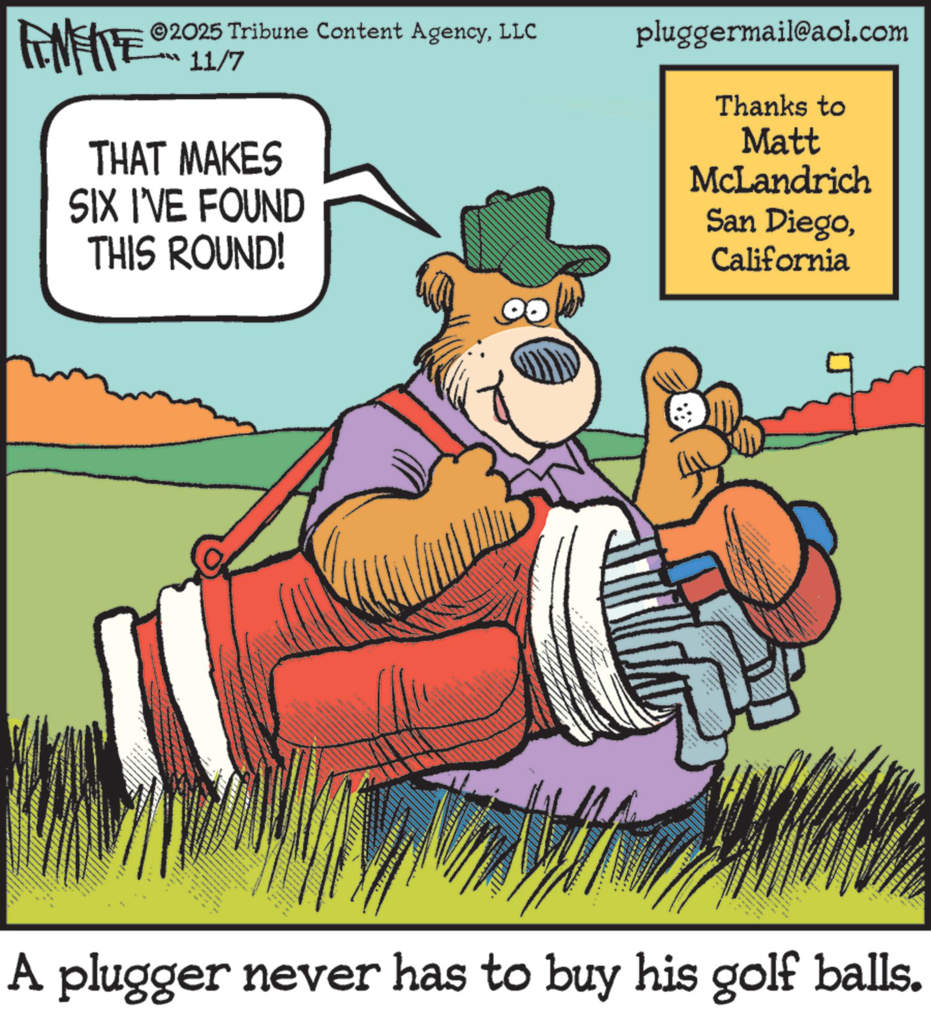 Fiction OCR: LINEATE ©2025 Tribune Content AgencyLLC 11/7 THAT MAKES SIX I'VE FOUND THIS ROUND! pluggermail@aol.com Thanks to Matt McLandrich San DiegoCalifornia 9 A plugger never has to buy his golf balls. LINEATE © 2025 Tribune Content AgencyLLC 11/7 THAT MAKES SIX I'VE FOUND THIS ROUND ! pluggermail@aol.com Thanks to Matt McLandrich San DiegoCalifornia 9 A plugger never has to buy his golf balls .