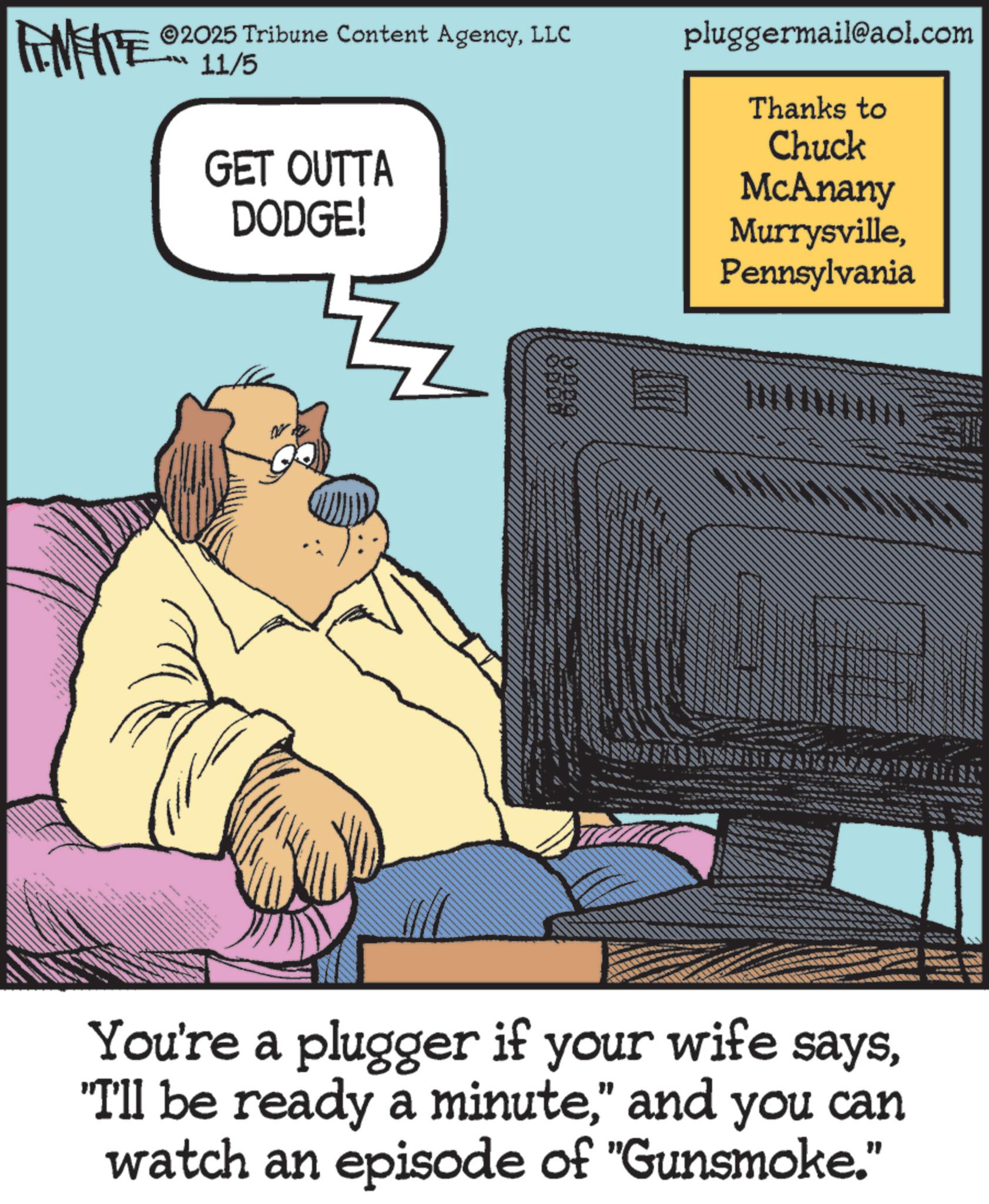 Telephony OCR: 2025 Tribune Content AgencyLLC FINITE 11/5 ? GET OUTTA DODGE! pluggermail@aol.com Thanks to Chuck McAnany MurrysvillePennsylvania You're a plugger if your wife says" and you can watch an episode of "Gunsmoke." 2025 Tribune Content AgencyLLC FINITE 11/5 ? GET OUTTA DODGE ! pluggermail@aol.com Thanks to Chuck McAnany MurrysvillePennsylvania You're a plugger if your wife says" I'll be ready a minute" and you can watch an episode of " Gunsmoke . "