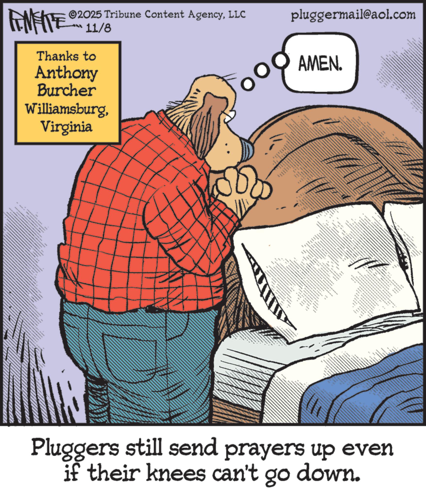 Moustache OCR: pluggermail@aol.com AMEN. FENFITE 2025 Tribune Content AgencyLLC 11/8 Thanks to Anthony Burcher WilliamsburgVirginia www _ _ === _ I + Pluggers still send prayers up even if their knees can't go down. pluggermail@aol.com AMEN . FENFITE 2025 Tribune Content AgencyLLC 11/8 Thanks to Anthony Burcher WilliamsburgVirginia www _ _ === _ I + Pluggers still send prayers up even if their knees can't go down .
