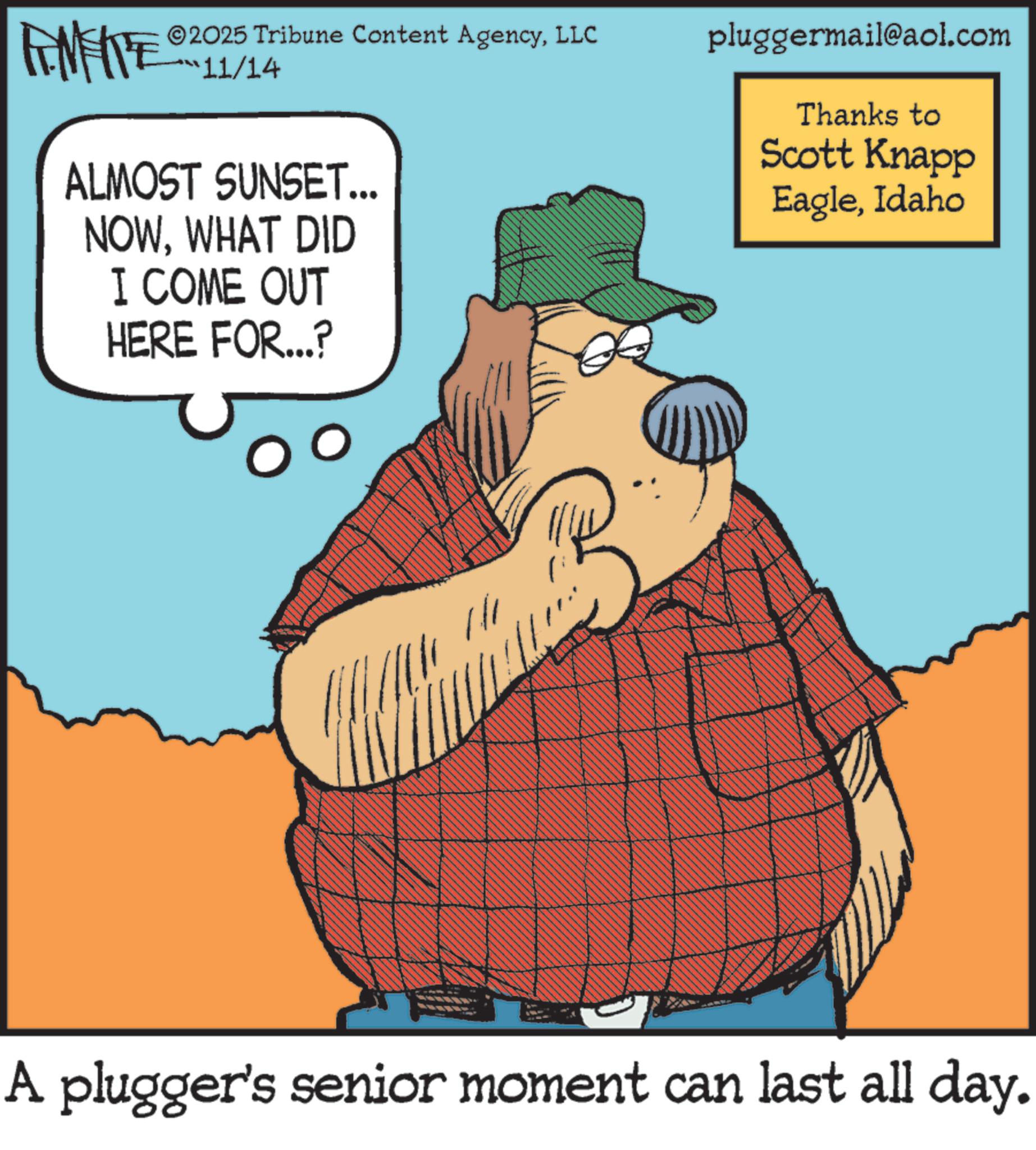 Comics OCR: ©2025 Tribune Content AgencyLLC pluggermail@aol.com 11/14 ALMOST SUNSET... NOWWHAT DID I COME OUT HERE FOR...? Thanks to Scott Knapp EagleIdaho A plugger's senior moment can last all day. © 2025 Tribune Content AgencyLLC pluggermail@aol.com 11/14 ALMOST SUNSET ... NOWWHAT DID I COME OUT HERE FOR ... ? Thanks to Scott Knapp EagleIdaho A plugger's senior moment can last all day .