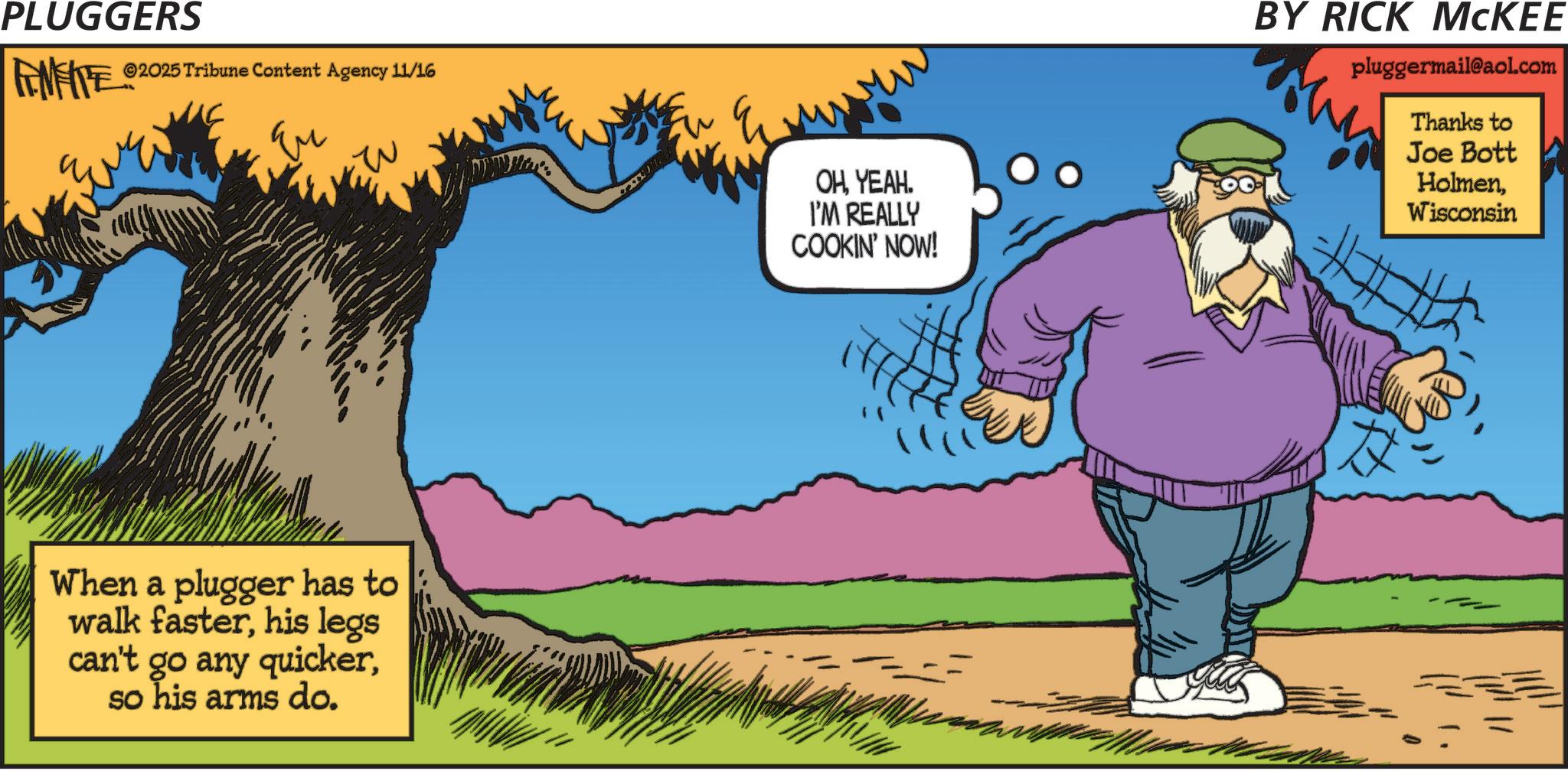 Fictional character OCR: PLUGGERS FEMFITES ©2025 Tribune Content Agency 11/16 Eu When a plugger has to walk fasterhis legs can't go any quickerso his arms do. OHYEAH. I'M REALLY COOKIN' NOW! BY RICK MCKEE pluggermail@aol.com Thanks to Joe Bott HolmenWisconsin PLUGGERS FEMFITES © 2025 Tribune Content Agency 11/16 Eu When a plugger has to walk fasterhis legs can't go any quickerso his arms do . OHYEAH . I'M REALLY COOKIN ' NOW ! BY RICK MCKEE pluggermail@aol.com Thanks to Joe Bott Holmen