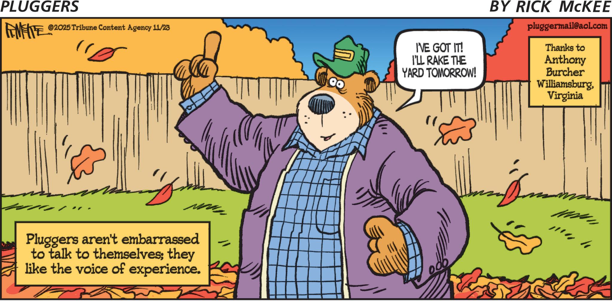 Bear OCR: PLUGGERS FEMEITE ©2025 Tribune Content Agency 11/23 Pluggers aren't embarrassed to talk to themselves; they like the voice of experience. I'VE GOT IT! I'LL RAKE THE YARD TOMORROW! BY RICK MCKEE pluggermail@aol.com Thanks to Anthony Burcher WilliamsburgVirginia " PLUGGERS FEMEITE © 2025 Tribune Content Agency 11/23 Pluggers aren't embarrassed to talk to themselves ; they like the voice of experience . I'VE GOT IT ! I'LL RAKE THE YARD TOMORROW ! BY RICK MCKEE pluggermail@aol.com Thanks to Anthony Burcher WilliamsburgVirginia "