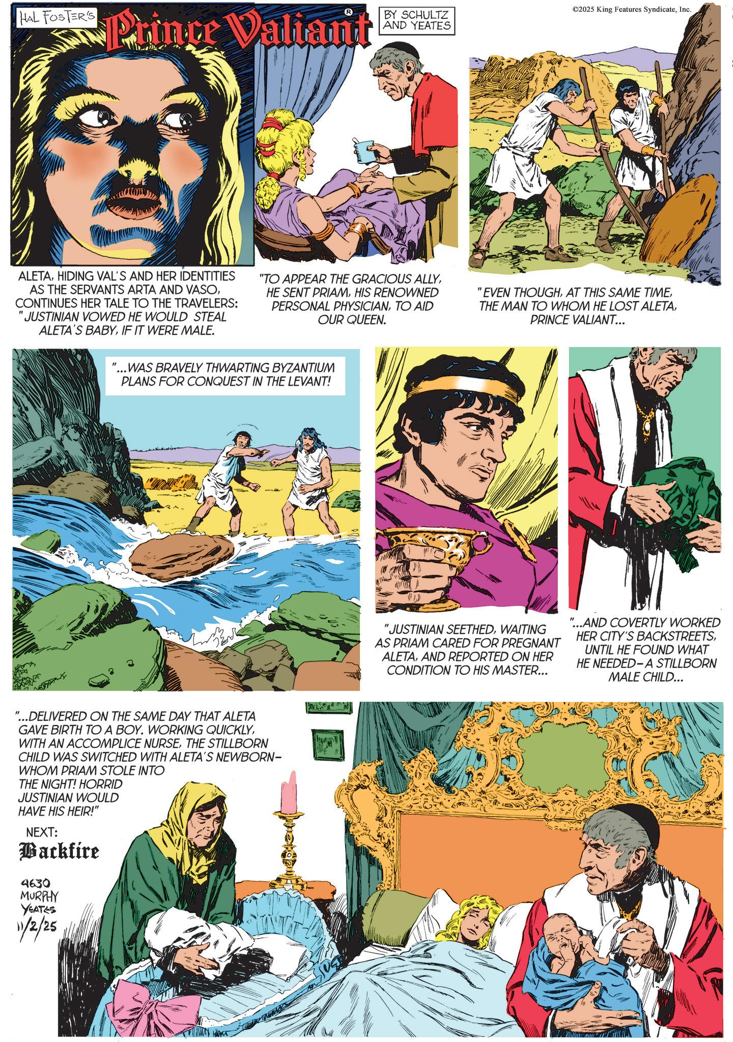 Animated cartoon OCR: HAL FOSTER'S Prince Valiant BY SCHULTZ AND YEATES ©2025 King Features SyndicateInc. ALETAHIDING VAL'S AND HER IDENTITIES AS THE SERVANTS ARTA AND VASOCONTINUES HER TALE TO THE TRAVELERS: 'JUSTINIAN VOWED HE WOULD STEAL ALETA'S BABYIF IT WERE MALE. "TO APPEAR THE GRACIOUS ALLYHIS RENOWNED PERSONAL PHYSICIANTO AID OUR QUEEN. "...WAS BRAVELY THWARTING BYZANTIUM PLANS FOR CONQUEST IN THE LEVANT! "EVEN THOUGHPRINCE VALIANT... "...DELIVERED ON THE SAME DAY THAT ALETA GAVE BIRTH TO A BOY. WORKING QUICKLYTHE STILLBORN CHILD WAS SWITCHED WITH ALETA'S NEWBORN- WHOM PRIAM STOLE INTO THE NIGHT! HORRID JUSTINIAN WOULD HAVE HIS HEIR!" NEXT: Backfire 4630 MURPHY YEATES 11/2/25 "JUSTINIAN SEETHEDWAITING AS PRIAM CARED FOR PREGNANT ALETAAND REPORTED ON HER CONDITION TO HIS MASTER... "...AND COVERTLY WORKED HER CITY'S BACKSTREETSUNTIL HE FOUND WHAT HE NEEDED-A STILLBORN MALE CHILD... HAL FOSTER'S Prince Valiant BY SCHULTZ AND YEATES © 2025 King Features SyndicateInc. ALETAHIDING VAL'S AND HER IDENTITIES AS THE SERVANTS ARTA AND VASOCONTINUES HER TALE TO THE TRAVELERS : ' JUSTINIAN VOWED HE WOULD STEAL ALETA'S BABYIF IT WERE MALE . " TO APPEAR THE GRACIOUS ALLYHE SENT PRIAMHIS RENOWNED PERSONAL PHYSICIANTO AID OUR QUEEN . " ... WAS BRAVELY THWARTING BYZANTIUM PLANS FOR CONQUEST IN THE LEVANT ! " EVEN THOUGHAT THIS SAME TIMETHE MAN TO WHOM HE LOST ALETAPRINCE VALIANT ... " ... DELIVERED ON THE SAME DAY THAT ALETA GAVE BIRTH TO A BOY . WORKING QUICKLYWITH AN ACCOMPLICE NURSETHE STILLBORN CHILD WAS SWITCHED WITH ALETA'S NEWBORN- WHOM PRIAM STOLE INTO THE NIGHT ! HORRID JUSTINIAN WOULD HAVE HIS HEIR ! " NEXT : Backfire 4630 MURPHY YEATES 11/2/25 " JUSTINIAN SEETHEDWAITING AS PRIAM CARED FOR PREGNANT ALETAAND REPORTED ON HER CONDITION TO HIS MASTER ... " ... AND COVERTLY WORKED HER CITY'S BACKSTREETSUNTIL HE FOUND WHAT HE NEEDED - A STILLBORN MALE CHILD ...