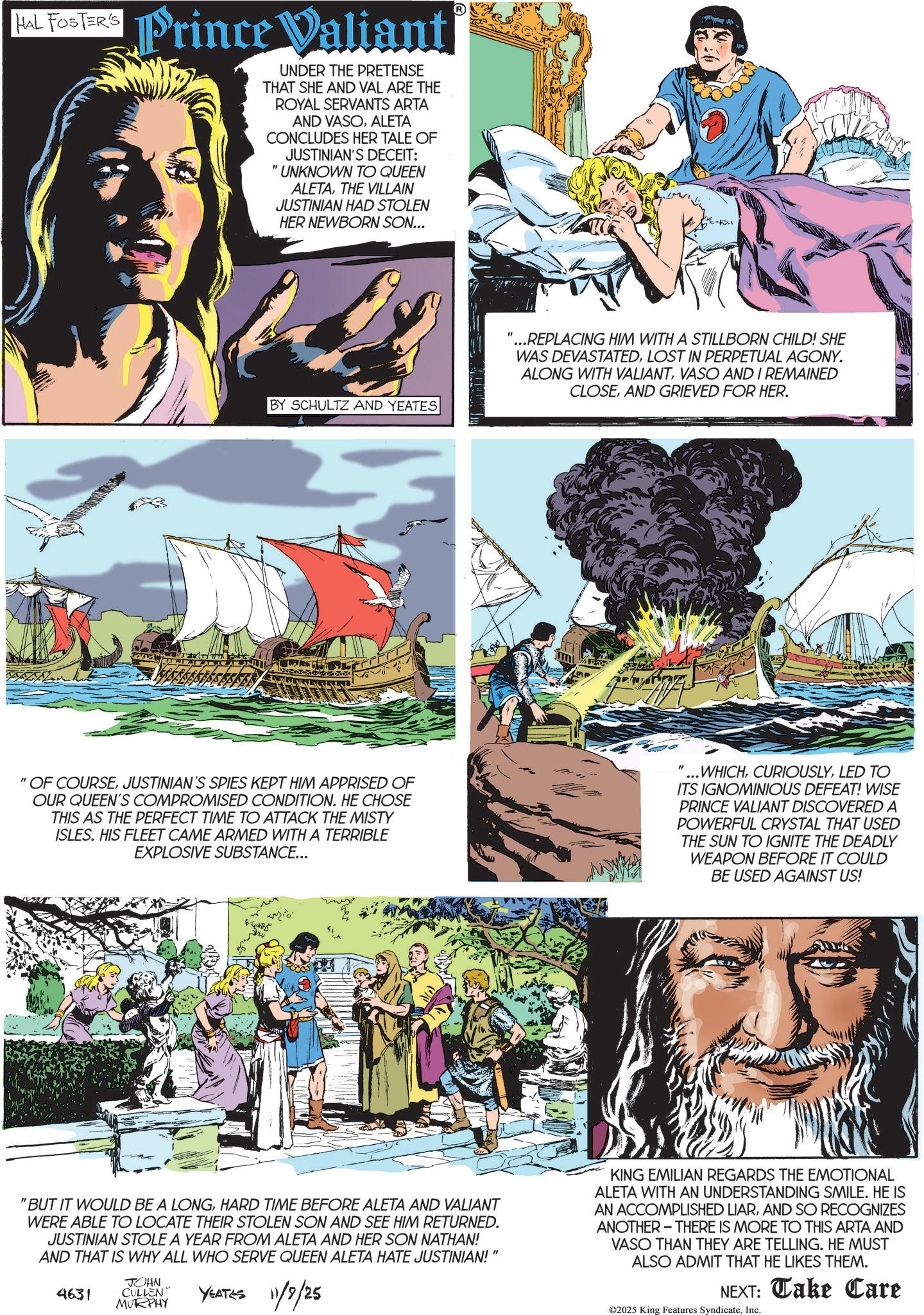 Fictional character OCR: HAL FOSTER'S Prince Valiant UNDER THE PRETENSE THAT SHE AND VAL ARE THE ROYAL SERVANTS ARTA AND VASOALETA CONCLUDES HER TALE OF " JUSTINIAN'S DECEIT: UNKNOWN TO QUEEN ALETATHE VILLAIN JUSTINIAN HAD STOLEN HER NEWBORN SON... BY SCHULTZ AND YEATES "OF COURSEJUSTINIAN'S SPIES KEPT HIM APPRISED OF OUR QUEEN'S COMPROMISED CONDITION. HE CHOSE THIS AS THE PERFECT TIME TO ATTACK THE MISTY ISLES. HIS FLEET CAME ARMED WITH A TERRIBLE EXPLOSIVE SUBSTANCE... 'BUT IT WOULD BE A LONGHARD TIME BEFORE ALETA AND VALIANT WERE ABLE TO LOCATE THEIR STOLEN SON AND SEE HIM RETURNED. JUSTINIAN STOLE A YEAR FROM ALETA AND HER SON NATHAN! AND THAT IS WHY ALL WHO SERVE QUEEN ALETA HATE JUSTINIAN! 4631 JOHN CULLEN" MURPHY YEATES 11/9/25 " "...REPLACING HIM WITH A STILLBORN CHILD! SHE WAS DEVASTATEDLOST IN PERPETUAL AGONY. ALONG WITH VALIANTVASO AND I REMAINED CLOSEAND GRIEVED FOR HER. " ...WHICHLED TO ITS IGNOMINIOUS DEFEAT! WISE PRINCE VALIANT DISCOVERED A POWERFUL CRYSTAL THAT USED THE SUN TO IGNITE THE DEADLY WEAPON BEFORE IT COULD BE USED AGAINST US! KING EMILIAN REGARDS THE EMOTIONAL ALETA WITH AN UNDERSTANDING SMILE. HE IS AN ACCOMPLISHED LIARAND SO RECOGNIZES ANOTHER THERE IS MORE TO THIS ARTA AND VASO THAN THEY ARE TELLING. HE MUST ALSO ADMIT THAT HE LIKES THEM. NEXT: Take Care ©2025 King Features SyndicateInc. HAL FOSTER'S Prince Valiant UNDER THE PRETENSE THAT SHE AND VAL ARE THE ROYAL SERVANTS ARTA AND VASOALETA CONCLUDES HER TALE OF " JUSTINIAN'S DECEIT : UNKNOWN TO QUEEN ALETATHE VILLAIN JUSTINIAN HAD STOLEN HER NEWBORN SON ... BY SCHULTZ AND YEATES " OF COURSEJUSTINIAN'S SPIES KEPT HIM APPRISED OF OUR QUEEN'S COMPROMISED CONDITION . HE CHOSE THIS AS THE PERFECT TIME TO ATTACK THE MISTY ISLES . HIS FLEET CAME ARMED WITH A TERRIBLE EXPLOSIVE SUBSTANCE ... ' BUT IT WOULD BE A LONGHARD TIME BEFORE ALETA AND VALIANT WERE ABLE TO LOCATE THEIR STOLEN SON AND SEE HIM RETURNED . JUSTINIAN STOLE A YEAR FROM ALETA AND HER SON NATHAN ! AND THAT IS WHY ALL WHO SERVE QUEEN ALETA HATE JUSTINIAN ! 4631 JOHN CULLEN " MURPHY YEATES 11/9/25 " " ... REPLACING HIM WITH A STILLBORN CHILD ! SHE WAS DEVASTATEDLOST IN PERPETUAL AGONY . ALONG WITH VALIANTVASO AND I REMAINED CLOSEAND GRIEVED FOR HER . " ... WHICHLED TO ITS IGNOMINIOUS DEFEAT ! WISE PRINCE VALIANT DISCOVERED A POWERFUL CRYSTAL THAT USED THE SUN TO IGNITE THE DEADLY WEAPON BEFORE IT COULD BE USED AGAINST US ! KING EMILIAN REGARDS THE EMOTIONAL ALETA WITH AN UNDERSTANDING SMILE . HE IS AN ACCOMPLISHED LIARAND SO RECOGNIZES ANOTHER THERE IS MORE TO THIS ARTA AND VASO THAN THEY ARE TELLING . HE MUST ALSO ADMIT THAT HE LIKES THEM . NEXT : Take Care © 2025 King Features Syndicate
