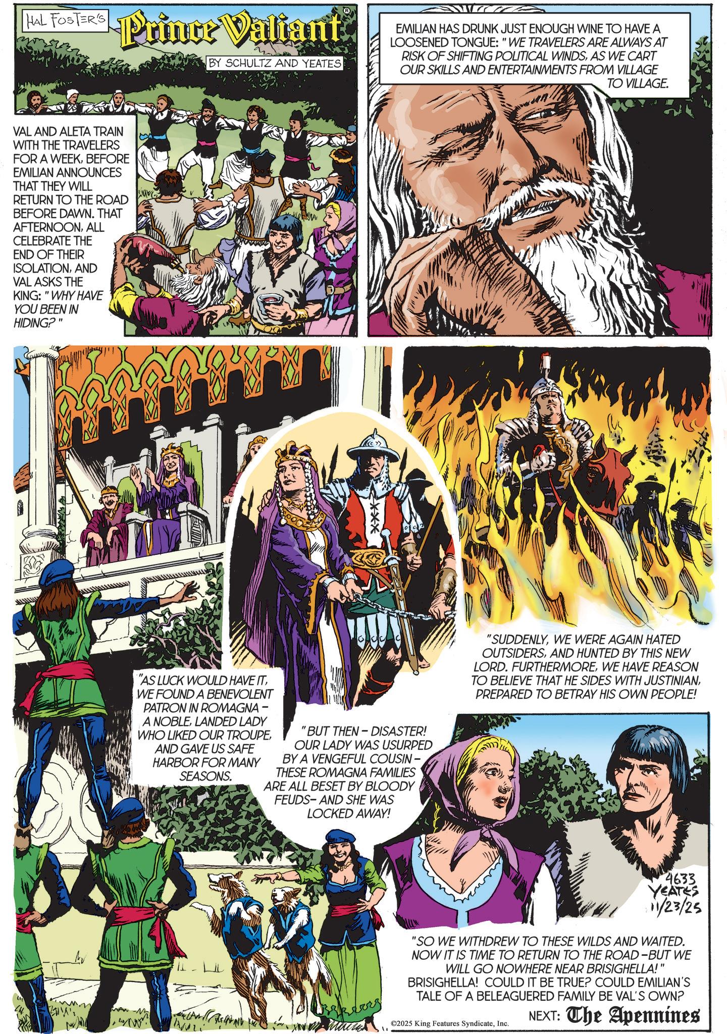 Hero OCR: HAL Hal FosTER'S Prince Valiant BY SCHULTZ AND YEATES EMILIAN HAS DRUNK JUST ENOUGH WINE TO HAVE A LOOSENED TONGUE: "WE TRAVELERS ARE ALWAYS AT RISK OF SHIFTING POLITICAL WINDSAS WE CART OUR SKILLS AND ENTERTAINMENTS FROM VILLAGE TO VILLAGE. VAL AND ALETA TRAIN WITH THE TRAVELERS FOR A WEEKBEFORE EMILIAN ANNOUNCES THAT THEY WILL RETURN TO THE ROAD BEFORE DAWN. THAT AFTERNOONALL CELEBRATE THE END OF THEIR ISOLATIONAND VAL ASKS THE KING: "WHY HAVE YOU BEEN IN HIDING?" "AS LUCK WOULD HAVE ITWE FOUND A BENEVOLENT PATRON IN ROMAGNA - A NOBLELANDED LADY WHO LIKED OUR TROUPEAND GAVE US SAFE HARBOR FOR MANY SEASONS. "BUT THEN-DISASTER! OUR LADY WAS USURPED BY A VENGEFUL COUSIN - THESE ROMAGNA FAMILIES ARE ALL BESET BY BLOODY FEUDS-AND SHE WAS LOCKED AWAY! "SUDDENLYWE WERE AGAIN HATED OUTSIDERSAND HUNTED BY THIS NEW LORD. FURTHERMOREWE HAVE REASON TO BELIEVE THAT HE SIDES WITH JUSTINIANPREPARED TO BETRAY HIS OWN PEOPLE! -M skears " 4633 YEATES 11/23/25 "SO WE WITHDREW TO THESE WILDS AND WAITED. NOW IT IS TIME TO RETURN TO THE ROAD-BUT WE WILL GO NOWHERE NEAR BRISIGHELLA!" BRISIGHELLA! COULD IT BE TRUE? COULD EMILIAN'S TALE OF A BELEAGUERED FAMILY BE VAL'S OWN? ©2025 King Features SyndicateInc. NEXT: The Apennines HAL Hal FosTER'S Prince Valiant BY SCHULTZ AND YEATES EMILIAN HAS DRUNK JUST ENOUGH WINE TO HAVE A LOOSENED TONGUE : " WE TRAVELERS ARE ALWAYS AT RISK OF SHIFTING POLITICAL WINDSAS WE CART OUR SKILLS AND ENTERTAINMENTS FROM VILLAGE TO VILLAGE . VAL AND ALETA TRAIN WITH THE TRAVELERS FOR A WEEKBEFORE EMILIAN ANNOUNCES THAT THEY WILL RETURN TO THE ROAD BEFORE DAWN . THAT AFTERNOONALL CELEBRATE THE END OF THEIR ISOLATIONAND VAL ASKS THE KING : " WHY HAVE YOU BEEN IN HIDING ? " " AS LUCK WOULD HAVE ITWE FOUND A BENEVOLENT PATRON IN ROMAGNA - A NOBLELANDED LADY WHO LIKED OUR TROUPEAND GAVE US SAFE HARBOR FOR MANY SEASONS . " BUT THEN - DISASTER ! OUR LADY WAS USURPED BY A VENGEFUL COUSIN - THESE ROMAGNA FAMILIES ARE ALL BESET BY BLOODY FEUDS - AND SHE WAS LOCKED AWAY ! " SUDDENLYWE WERE AGAIN HATED OUTSIDERSAND HUNTED BY THIS NEW LORD . FURTHERMOREWE HAVE REASON TO BELIEVE THAT HE SIDES WITH JUSTINIANPREPARED TO BETRAY HIS OWN PEOPLE ! -M skears " 4633 YEATES 11/23/25 " SO WE WITHDREW TO THESE WILDS AND WAITED . NOW IT IS TIME TO RETURN TO THE ROAD - BUT WE WILL GO NOWHERE NEAR BRISIGHELLA ! " BRISIGHELLA ! COULD IT BE TRUE ? COULD EMILIAN'S TALE OF A BELEAGUERED FAMILY BE VAL'S OWN ? © 2025 King Features SyndicateInc. NEXT : The Apennines