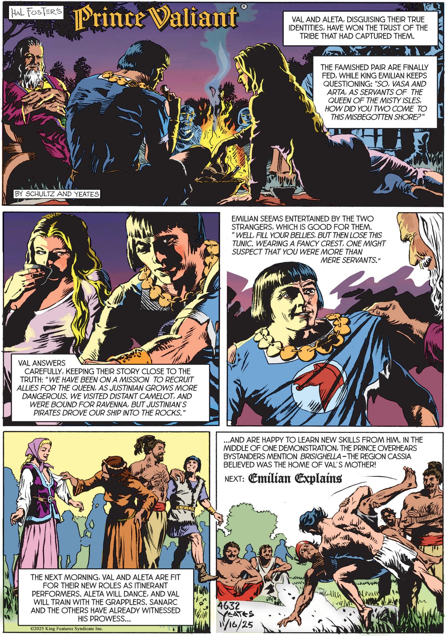 Fictional character OCR: HAL FOSTER'S Prince Valiant BY SCHULTZ AND YEATES VAL ANSWERS CAREFULLYKEEPING THEIR STORY CLOSE TO THE TRUTH: "WE HAVE BEEN ON A MISSION TO RECRUIT ALLIES FOR THE QUEENAS JUSTINIAN GROWS MORE DANGEROUS. WE VISITED DISTANT CAMELOTAND WERE BOUND FOR RAVENNABUT JUSTINIAN'S PIRATES DROVE OUR SHIP INTO THE ROCKS." THE NEXT MORNINGVAL AND ALETA ARE FIT FOR THEIR NEW ROLES AS ITINERANT PERFORMERS. ALETA WILL DANCEAND VAL WILL TRAIN WITH THE GRAPPLERS. SANARC AND THE OTHERS HAVE ALREADY WITNESSED HIS PROWESS... ©2025 King Features Syndicate Inc. WA VAL AND ALETADISGUISING THEIR TRUE IDENTITIESHAVE WON THE TRUST OF THE TRIBE THAT HAD CAPTURED THEM. THE FAMISHED PAIR ARE FINALLY FEDWHILE KING EMILIAN KEEPS QUESTIONING: "SOVASA AND ARTAAS SERVANTS OF THE QUEEN OF THE MISTY ISLESHOW DID YOU TWO COME TO THIS MISBEGOTTEN SHORE?" EMILIAN SEEMS ENTERTAINED BY THE TWO STRANGERSWHICH IS GOOD FOR THEM. 'WELLBUT THEN LOSE THIS TUNIC. WEARING A FANCY CRESTONE MIGHT SUSPECT THAT YOU WERE MORE THAN MERE SERVANTS." ...AND ARE HAPPY TO LEARN NEW SKILLS FROM HIM. IN THE MIDDLE OF ONE DEMONSTRATIONTHE PRINCE OVERHEARS BYSTANDERS MENTION BRISIGHELLA-THE REGION CASSIA BELIEVED WAS THE HOME OF VAL'S MOTHER! NEXT: Emilian Explains 4632 YEATES 11/16/25 www wwwwww HAL FOSTER'S Prince Valiant BY SCHULTZ AND YEATES VAL ANSWERS CAREFULLYKEEPING THEIR STORY CLOSE TO THE TRUTH : " WE HAVE BEEN ON A MISSION TO RECRUIT ALLIES FOR THE QUEENAS JUSTINIAN GROWS MORE DANGEROUS . WE VISITED DISTANT CAMELOTAND WERE BOUND FOR RAVENNABUT JUSTINIAN'S PIRATES DROVE OUR SHIP INTO THE ROCKS . " THE NEXT MORNINGVAL AND ALETA ARE FIT FOR THEIR NEW ROLES AS ITINERANT PERFORMERS . ALETA WILL DANCEAND VAL WILL TRAIN WITH THE GRAPPLERS . SANARC AND THE OTHERS HAVE ALREADY WITNESSED HIS PROWESS ... © 2025 King Features Syndicate Inc. WA VAL AND ALETADISGUISING THEIR TRUE IDENTITIESHAVE WON THE TRUST OF THE TRIBE THAT HAD CAPTURED THEM . THE FAMISHED PAIR ARE FINALLY FEDWHILE KING EMILIAN KEEPS QUESTIONING : " SOVASA AND ARTAAS SERVANTS OF THE QUEEN OF THE MISTY ISLESHOW DID YOU TWO COME TO THIS MISBEGOTTEN SHORE ? " EMILIAN SEEMS ENTERTAINED BY THE TWO STRANGERSWHICH IS GOOD FOR THEM . ' WELLFILL YOUR BELLIESBUT THEN LOSE THIS TUNIC . WEARING A FANCY CRESTONE MIGHT SUSPECT THAT YOU WERE MORE THAN MERE SERVANTS . " ... AND ARE HAPPY TO LEARN NEW SKILLS FROM HIM . IN THE MIDDLE OF ONE DEMONSTRATIONTHE PRINCE OVERHEARS BYSTANDERS MENTION BRISIGHELLA - THE REGION CASSIA BELIEVED WAS THE HOME OF VAL'S MOTHER ! NEXT : Emilian Explains 4632 YEATES 11/16/25 www wwwwww