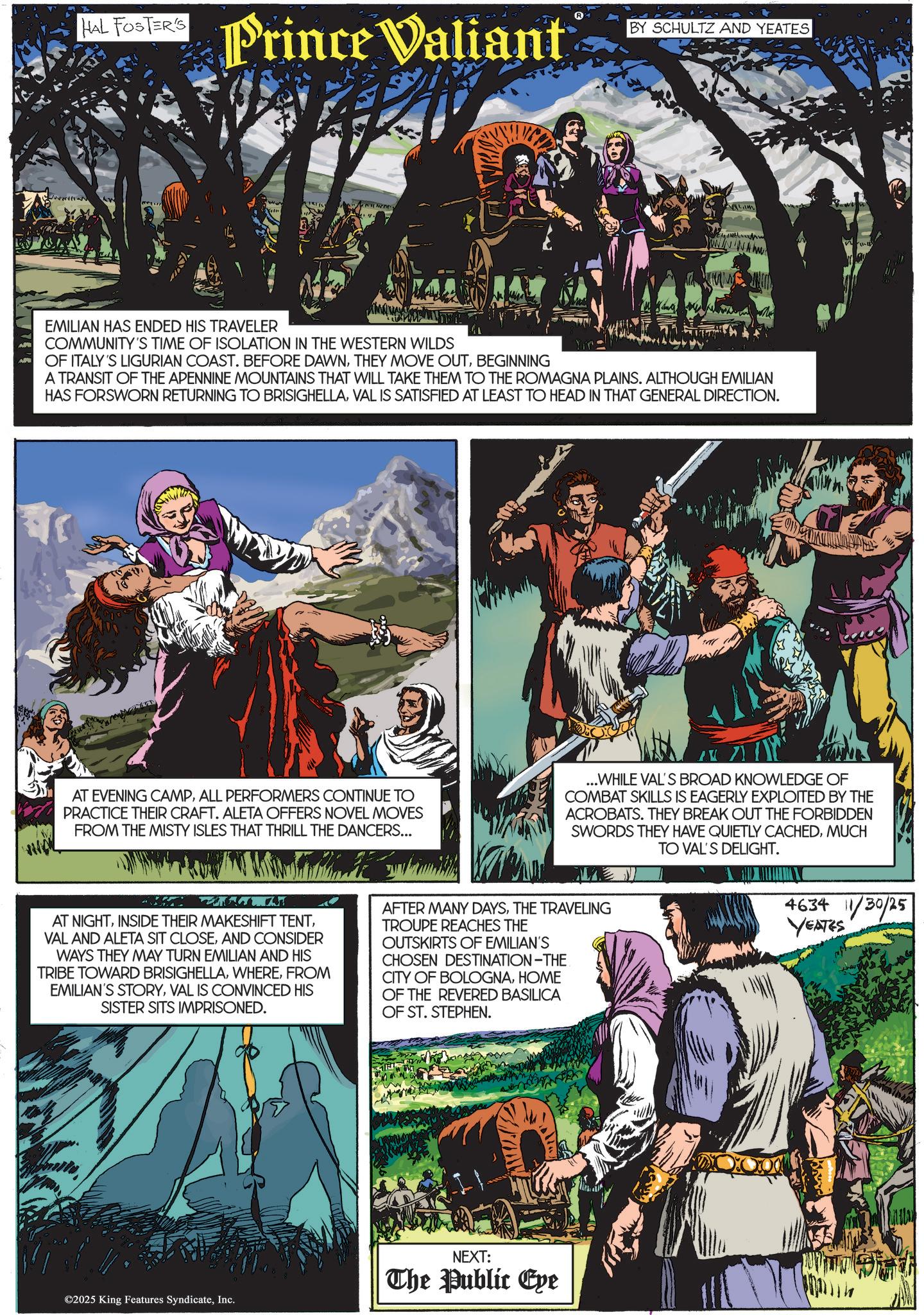 Comics OCR: www HAL FOSTER'S Prince Valiant BY SCHULTZ AND YEATES EMILIAN HAS ENDED HIS TRAVELER COMMUNITY'S TIME OF ISOLATION IN THE WESTERN WILDS OF ITALY'S LIGURIAN COAST. BEFORE DAWNBEGINNING A TRANSIT OF THE APENNINE MOUNTAINS THAT WILL TAKE THEM TO THE ROMAGNA PLAINS. ALTHOUGH EMILIAN HAS FORSWORN RETURNING TO BRISIGHELLAVAL IS SATISFIED AT LEAST TO HEAD IN THAT GENERAL DIRECTION. AT EVENING CAMPALL PERFORMERS CONTINUE TO PRACTICE THEIR CRAFT. ALETA OFFERS NOVEL MOVES FROM THE MISTY ISLES THAT THRILL THE DANCERS... ...WHILE VAL'S BROAD KNOWLEDGE OF COMBAT SKILLS IS EAGERLY EXPLOITED BY THE ACROBATS. THEY BREAK OUT THE FORBIDDEN SWORDS THEY HAVE QUIETLY CACHEDMUCH TO VAL'S DELIGHT. AT NIGHTAND CONSIDER WAYS THEY MAY TURN EMILIAN AND HIS TRIBE TOWARD BRISIGHELLAFROM EMILIAN'S STORYVAL IS CONVINCED HIS SISTER SITS IMPRISONED. AFTER MANY DAYSTHE TRAVELING TROUPE REACHES THE OUTSKIRTS OF EMILIAN'S CHOSEN DESTINATION-THE CITY OF BOLOGNAHOME OF THE REVERED BASILICA OF ST. STEPHEN. ©2025 King Features SyndicateInc. NEXT: The Public Eye 4634 11/30/25 YEATES www HAL FOSTER'S Prince Valiant BY SCHULTZ AND YEATES EMILIAN HAS ENDED HIS TRAVELER COMMUNITY'S TIME OF ISOLATION IN THE WESTERN WILDS OF ITALY'S LIGURIAN COAST . BEFORE DAWNTHEY MOVE OUTBEGINNING A TRANSIT OF THE APENNINE MOUNTAINS THAT WILL TAKE THEM TO THE ROMAGNA PLAINS . ALTHOUGH EMILIAN HAS FORSWORN RETURNING TO BRISIGHELLAVAL IS SATISFIED AT LEAST TO HEAD IN THAT GENERAL DIRECTION . AT EVENING CAMPALL PERFORMERS CONTINUE TO PRACTICE THEIR CRAFT . ALETA OFFERS NOVEL MOVES FROM THE MISTY ISLES THAT THRILL THE DANCERS ... ... WHILE VAL'S BROAD KNOWLEDGE OF COMBAT SKILLS IS EAGERLY EXPLOITED BY THE ACROBATS . THEY BREAK OUT THE FORBIDDEN SWORDS THEY HAVE QUIETLY CACHEDMUCH TO VAL'S DELIGHT . AT NIGHTINSIDE THEIR MAKESHIFT TENTVAL AND ALETA SIT CLOSEAND CONSIDER WAYS THEY MAY TURN EMILIAN AND HIS TRIBE TOWARD BRISIGHELLAFROM EMILIAN'S STORYVAL IS CONVINCED HIS SISTER SITS IMPRISONED . AFTER MANY DAYSTHE TRAVELING TROUPE REACHES THE OUTSKIRTS OF EMILIAN'S CHOSEN DESTINATION - THE CITY OF BOLOGNAHOME OF THE REVERED BASILICA OF ST . STEPHEN . © 2025 King Features SyndicateInc. NEXT : The Public Eye 4634 11/30/25 YEATES