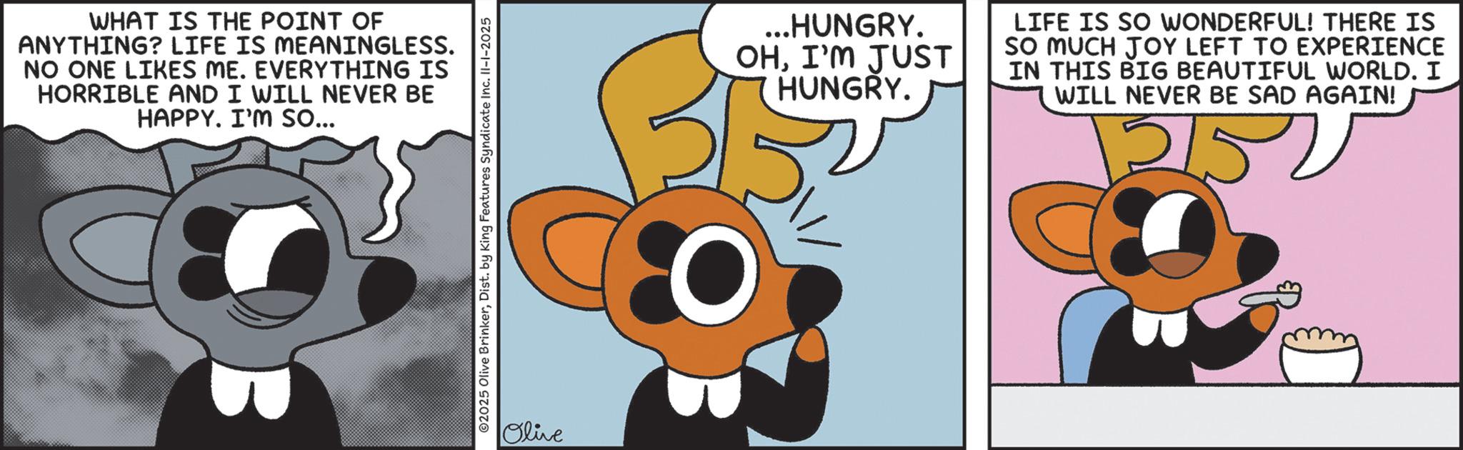 Graphic design OCR: WHAT IS THE POINT OF ANYTHING? LIFE IS MEANINGLESS. NO ONE LIKES ME. EVERYTHING IS HORRIBLE AND I WILL NEVER BE HAPPY. I'M so... ©2025 Olive BrinkerDist. by King Features Syndicate Inc. II-1-2025 Olive ...HUNGRY. OHI'M JUST HUNGRY. LIFE IS SO WONDERFUL! THERE IS SO MUCH JOY LEFT TO EXPERIENCE IN THIS BIG BEAUTIFUL WORLD. I WILL NEVER BE SAD AGAIN! 12150 WHAT IS THE POINT OF ANYTHING ? LIFE IS MEANINGLESS . NO ONE LIKES ME . EVERYTHING IS HORRIBLE AND I WILL NEVER BE HAPPY . I'M so ... © 2025 Olive BrinkerDist . by King Features Syndicate Inc. II - 1-2025 Olive ... HUNGRY . OHI'M JUST HUNGRY . LIFE IS SO WONDERFUL ! THERE IS SO MUCH JOY LEFT TO EXPERIENCE IN THIS BIG BEAUTIFUL WORLD . I WILL NEVER BE SAD AGAIN ! 12150
