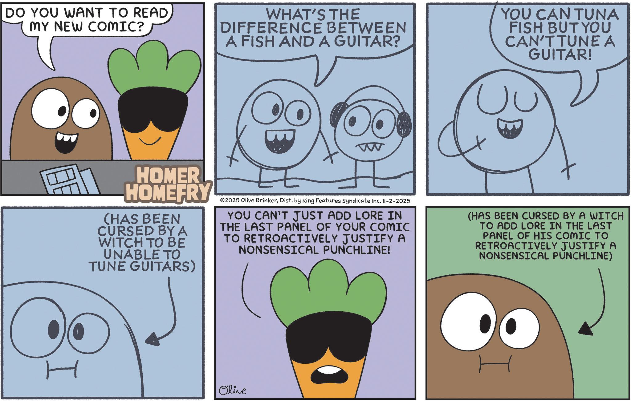Humour OCR: DO YOU WANT TO READ. MY NEW COMIC? WHAT'S THE DIFFERENCE BETWEEN A FISH AND A GUITAR? YOU CAN TUNA FISH BUT YOU CAN'T TUNE A GUITAR! O W HOMER HOMEFRY (HAS BEEN CURSED BY A WITCH TO BE UNABLE TO TUNE GUITARS) ©2025 Olive BrinkerDist. by King Features Syndicate Inc. II-2-2025 YOU CAN'T JUST ADD LORE IN THE LAST PANEL OF YOUR COMIC TO RETROACTIVELY JUSTIFY A NONSENSICAL PUNCHLINE! (HAS BEEN CURSED BY A WITCH TO ADD LORE IN THE LAST PANEL OF HIS COMIC TO RETROACTIVELY JUSTIFY A NONSENSICAL PUNCHLINE) Olive H DO YOU WANT TO READ . MY NEW COMIC ? WHAT'S THE DIFFERENCE BETWEEN A FISH AND A GUITAR ? YOU CAN TUNA FISH BUT YOU CAN'T TUNE A GUITAR ! O W HOMER HOMEFRY ( HAS BEEN CURSED BY A WITCH TO BE UNABLE TO TUNE GUITARS ) © 2025 Olive BrinkerDist . by King Features Syndicate Inc. II - 2-2025 YOU CAN'T JUST ADD LORE IN THE LAST PANEL OF YOUR COMIC TO RETROACTIVELY JUSTIFY A NONSENSICAL PUNCHLINE ! ( HAS BEEN CURSED BY A WITCH TO ADD LORE IN THE LAST PANEL OF HIS COMIC TO RETROACTIVELY JUSTIFY A NONSENSICAL PUNCHLINE ) Olive H