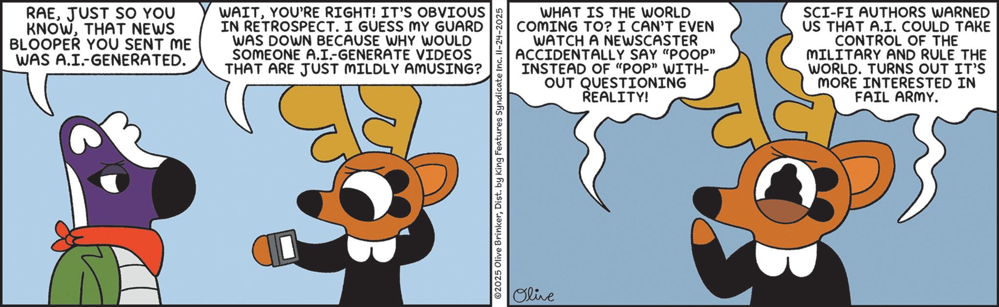 Graphic design OCR: RAEJUST SO YOU KNOWTHAT NEWS BLOOPER YOU SENT ME WAS A.I.-GENERATED. WAITYOU'RE RIGHT! IT'S OBVIOUS IN RETROSPECT. I GUESS MY GUARD WAS DOWN BECAUSE WHY WOULD SOMEONE A.I.-GENERATE VIDEOS THAT ARE JUST MILDLY AMUSING? WHAT IS THE WORLD COMING TO? I CAN'T EVEN WATCH A NEWSCASTER ACCIDENTALLY SAY "POOP" INSTEAD OF "POP" WITH- OUT QUESTIONING REALITY! SCI-FI AUTHORS WARNED US THAT A.I. COULD TAKE CONTROL OF THE MILITARY AND RULE THE WORLD. TURNS OUT IT'S MORE INTERESTED IN FAIL ARMY. ©2025 Olive BrinkerDist. by King Features Syndicate Inc. 11-24-2025 Olive RAEJUST SO YOU KNOWTHAT NEWS BLOOPER YOU SENT ME WAS A.I. - GENERATED . WAITYOU'RE RIGHT ! IT'S OBVIOUS IN RETROSPECT . I GUESS MY GUARD WAS DOWN BECAUSE WHY WOULD SOMEONE A.I. - GENERATE VIDEOS THAT ARE JUST MILDLY AMUSING ? WHAT IS THE WORLD COMING TO ? I CAN'T EVEN WATCH A NEWSCASTER ACCIDENTALLY SAY " POOP " INSTEAD OF " POP " WITH- OUT QUESTIONING REALITY ! SCI - FI AUTHORS WARNED US THAT A.I. COULD TAKE CONTROL OF THE MILITARY AND RULE THE WORLD . TURNS OUT IT'S MORE INTERESTED IN FAIL ARMY . © 2025 Olive BrinkerDist . by King Features Syndicate Inc. 11-24-2025 Olive
