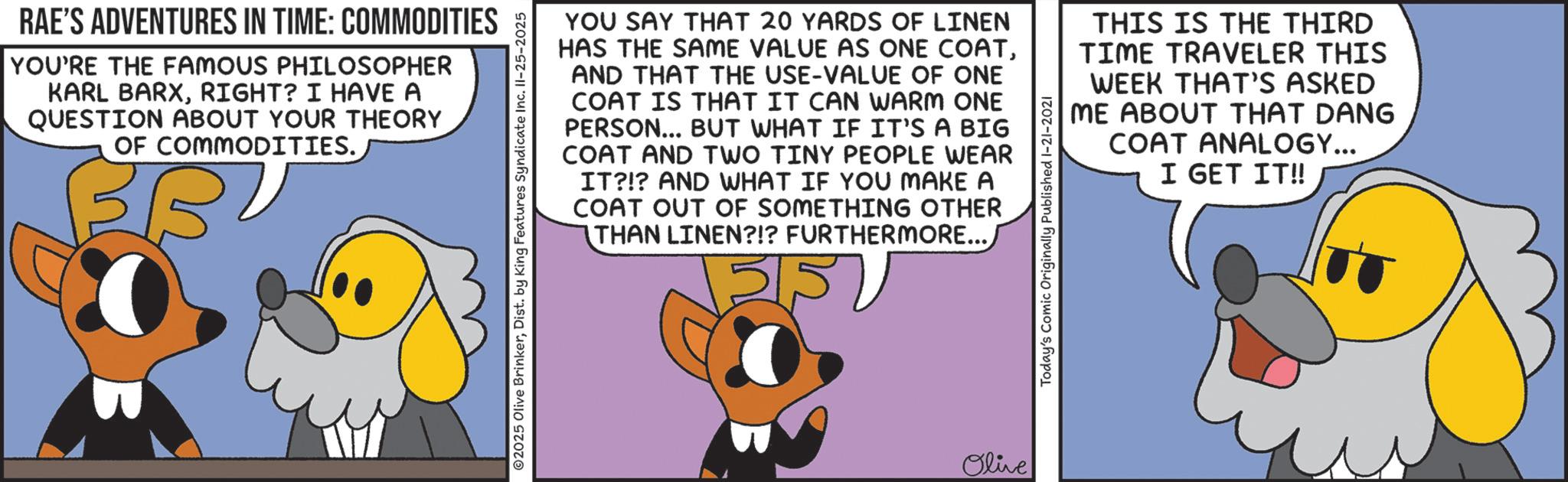 Canidae OCR: RAE'S ADVENTURES IN TIME: COMMODITIES YOU'RE THE FAMOUS PHILOSOPHER KARL BARXRIGHT? I HAVE A QUESTION ABOUT YOUR THEORY OF COMMODITIES. YOU SAY THAT 20 YARDS OF LINEN HAS THE SAME VALUE AS ONE COATAND THAT THE USE-VALUE OF ONE COAT IS THAT IT CAN WARM ONE PERSON... BUT WHAT IF IT'S A BIG COAT AND TWO TINY PEOPLE WEAR IT?!? AND WHAT IF YOU MAKE A COAT OUT OF SOMETHING OTHER THAN LINEN?!? FURTHERMORE... 551 THIS IS THE THIRD TIME TRAVELER THIS WEEK THAT'S ASKED ME ABOUT THAT DANG COAT ANALOGY... I GET IT!! Olive RAE'S ADVENTURES IN TIME : COMMODITIES YOU'RE THE FAMOUS PHILOSOPHER KARL BARXRIGHT ? I HAVE A QUESTION ABOUT YOUR THEORY OF COMMODITIES . YOU SAY THAT 20 YARDS OF LINEN HAS THE SAME VALUE AS ONE COATAND THAT THE USE - VALUE OF ONE COAT IS THAT IT CAN WARM ONE PERSON ... BUT WHAT IF IT'S A BIG COAT AND TWO TINY PEOPLE WEAR IT ? ! ? AND WHAT IF YOU MAKE A COAT OUT OF SOMETHING OTHER THAN LINEN ? ! ? FURTHERMORE ... 551 THIS IS THE THIRD TIME TRAVELER THIS WEEK THAT'S ASKED ME ABOUT THAT DANG COAT ANALOGY ... I GET IT !! Olive