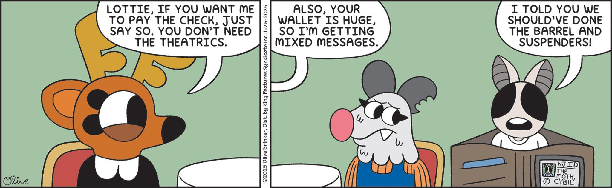 Graphics OCR: Olive LOTTIEIF YOU WANT ME TO PAY THE CHECKJUST SAY SO. YOU DON'T NEED THE THEATRICS. 215 02025 Olive BrinkerDist. by King Features Syndicate Inc. II-26-2025 ALSOYOUR WALLET IS HUGESO I'M GETTING MIXED MESSAGES. I TOLD YOU WE SHOULD'VE DONE THE BARREL AND SUSPENDERS! W NJID THE MOTH?CYBIL Olive LOTTIEIF YOU WANT ME TO PAY THE CHECKJUST SAY SO . YOU DON'T NEED THE THEATRICS . 215 02025 Olive BrinkerDist . by King Features Syndicate Inc. II - 26-2025 ALSOYOUR WALLET IS HUGESO I'M GETTING MIXED MESSAGES . I TOLD YOU WE SHOULD'VE DONE THE BARREL AND SUSPENDERS ! W NJID THE MOTH