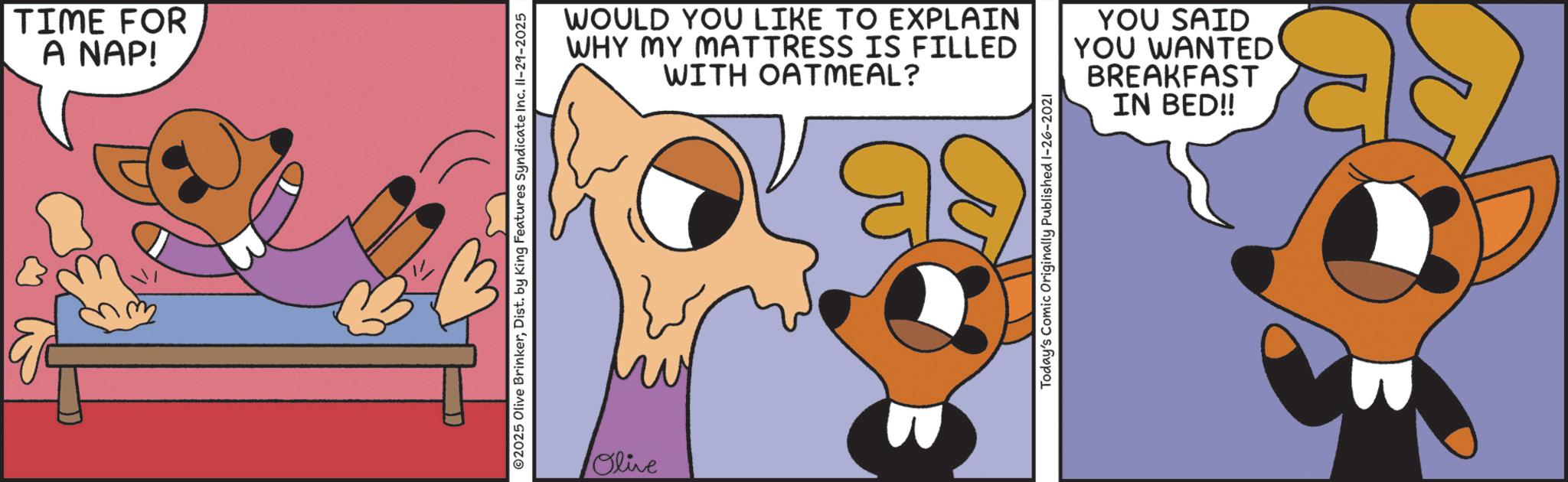 Fictional character OCR: TIME FOR A NAP! ©2025 Olive BrinkerDist. by King Features Syndicate Inc. II-29-2025 WOULD YOU LIKE TO EXPLAIN WHY MY MATTRESS IS FILLED WITH OATMEAL? as Today's Comic Originally Published 1-26-2021 YOU SAID YOU WANTED BREAKFAST IN BED!! Olive TIME FOR A NAP ! © 2025 Olive BrinkerDist . by King Features Syndicate Inc. II - 29-2025 WOULD YOU LIKE TO EXPLAIN WHY MY MATTRESS IS FILLED WITH OATMEAL ? as Today's Comic Originally Published 1-26-2021 YOU SAID YOU WANTED BREAKFAST IN BED !! Olive