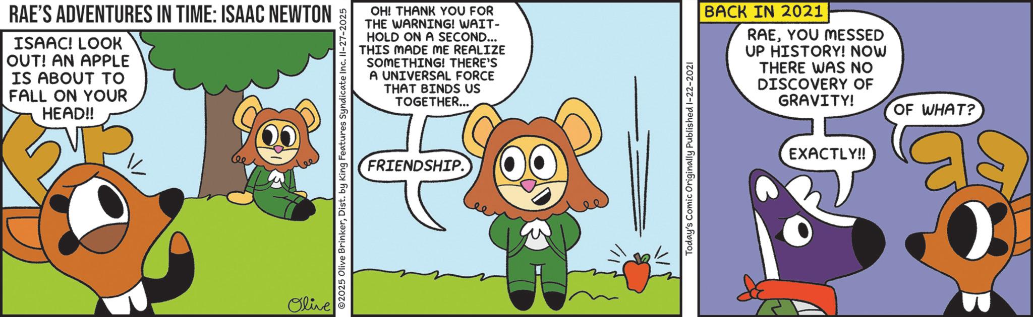 Comics OCR: RAE'S ADVENTURES IN TIME: ISAAC NEWTON ISAAC! LOOK OUT! AN APPLE IS ABOUT TO FALL ON YOUR HEAD!! Olive OH! THANK YOU FOR THE WARNING! WAIT- HOLD ON A SECOND... THIS MADE ME REALIZE SOMETHING! THERE'S A UNIVERSAL FORCE THAT BINDS US TOGETHER... ©2025 Olive BrinkerDist. by King Features Syndicate Inc. II-27-2025 FRIENDSHIP. BACK IN 2021 RAEYOU MESSED UP HISTORY! NOW THERE WAS NO DISCOVERY OF GRAVITY! OF WHAT? Today's Comic Originally Published 1-22-2021 EXACTLY!! RAE'S ADVENTURES IN TIME : ISAAC NEWTON ISAAC ! LOOK OUT ! AN APPLE IS ABOUT TO FALL ON YOUR HEAD !! Olive OH ! THANK YOU FOR THE WARNING ! WAIT- HOLD ON A SECOND ... THIS MADE ME REALIZE SOMETHING ! THERE'S A UNIVERSAL FORCE THAT BINDS US TOGETHER ... © 2025 Olive BrinkerDist . by King Features Syndicate Inc. II - 27-2025 FRIENDSHIP . BACK IN 2021 RAEYOU MESSED UP HISTORY ! NOW THERE WAS NO DISCOVERY OF GRAVITY ! OF WHAT ? Today's Comic Originally Published 1-22-2021 EXACTLY !!
