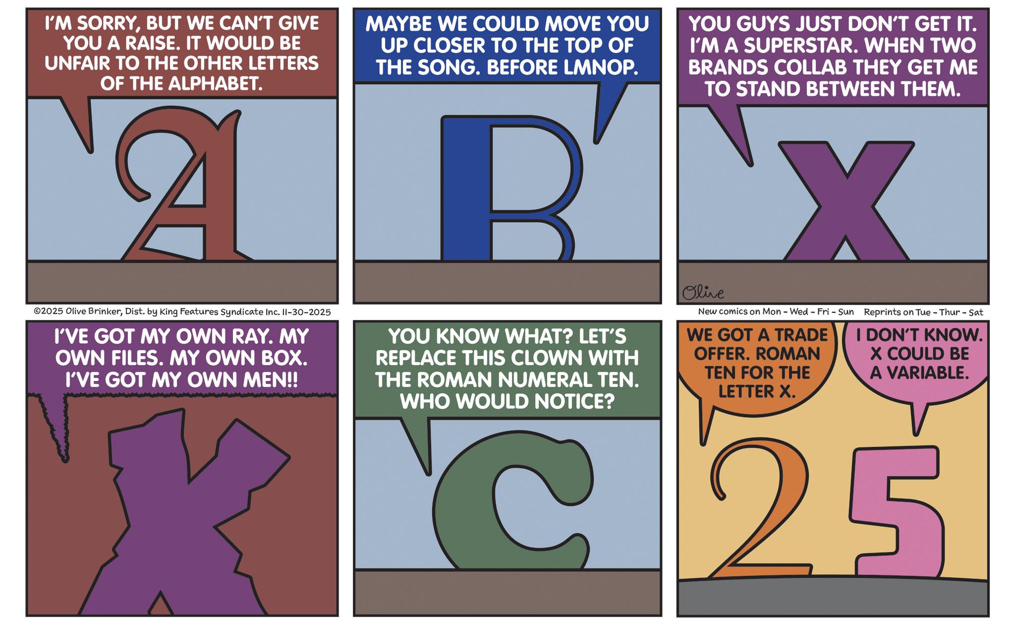 Poster OCR: I'M SORRYBUT WE CAN'T GIVE YOU A RAISE. IT WOULD BE UNFAIR TO THE OTHER LETTERS OF THE ALPHABET. MAYBE WE COULD MOVE YOU UP CLOSER TO THE TOP OF THE SONG. BEFORE LMNOP. AB ©2025 Olive BrinkerDist. by King Features Syndicate Inc. II-30-2025 I'VE GOT MY OWN RAY. MY OWN FILES. MY OWN BOX. I'VE GOT MY OWN MEN!! YOU GUYS JUST DON'T GET IT. I'M A SUPERSTAR. WHEN TWO BRANDS COLLAB THEY GET ME TO STAND BETWEEN THEM. BX YOU KNOW WHAT? LET'S REPLACE THIS CLOWN WITH THE ROMAN NUMERAL TEN. WHO WOULD NOTICE? Olive New comics on Mon - Wed - Fri - Sun Reprints on Tue - Thur - Sat WE GOT A TRADE OFFER. ROMAN TEN FOR THE LETTER X. I DON'T KNOW. X COULD BE A VARIABLE. C25 I'M SORRYBUT WE CAN'T GIVE YOU A RAISE . IT WOULD BE UNFAIR TO THE OTHER LETTERS OF THE ALPHABET . MAYBE WE COULD MOVE YOU UP CLOSER TO THE TOP OF THE SONG . BEFORE LMNOP . AB © 2025 Olive BrinkerDist . by King Features Syndicate Inc. II - 30-2025 I'VE GOT MY OWN RAY . MY OWN FILES . MY OWN BOX . I'VE GOT MY OWN MEN !! YOU GUYS JUST DON'T GET IT . I'M A SUPERSTAR . WHEN TWO BRANDS COLLAB THEY GET ME TO STAND BETWEEN THEM . BX YOU KNOW WHAT ? LET'S REPLACE THIS CLOWN WITH THE ROMAN NUMERAL TEN . WHO WOULD NOTICE ? Olive New comics on Mon - Wed - Fri - Sun Reprints on Tue - Thur - Sat WE GOT A TRADE OFFER . ROMAN TEN FOR THE LETTER X. I DON'T KNOW . X COULD BE A VARIABLE . C25