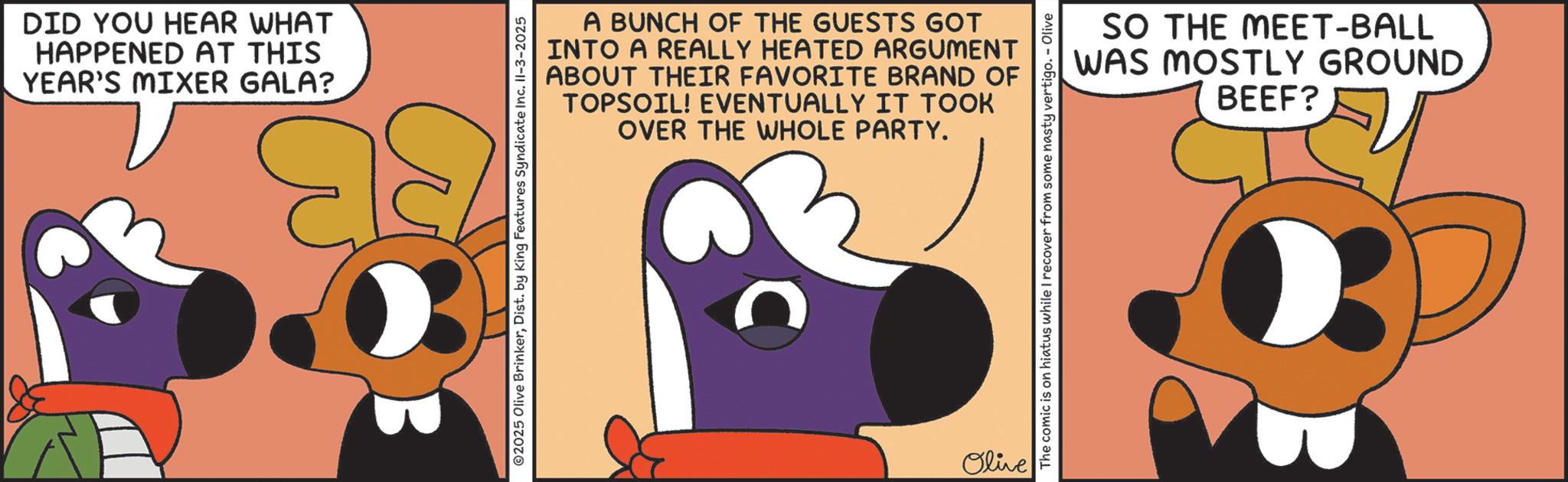 Fiction OCR: DID YOU HEAR WHAT HAPPENED AT THIS YEAR'S MIXER GALA? A BUNCH OF THE GUESTS GOT INTO A REALLY HEATED ARGUMENT ABOUT THEIR FAVORITE BRAND OF TOPSOIL! EVENTUALLY IT TOOK OVER THE WHOLE PARTY. ©2025 Olive BrinkerDist. by King Features Syndicate Inc. II-3-2025 C Olive The comic is on hiatus while I recover from some nasty vertigo. - Olive SO THE MEET-BALL WAS MOSTLY GROUND BEEF? DID YOU HEAR WHAT HAPPENED AT THIS YEAR'S MIXER GALA ? A BUNCH OF THE GUESTS GOT INTO A REALLY HEATED ARGUMENT ABOUT THEIR FAVORITE BRAND OF TOPSOIL ! EVENTUALLY IT TOOK OVER THE WHOLE PARTY . © 2025 Olive BrinkerDist . by King Features Syndicate Inc. II - 3-2025 C Olive The comic is on hiatus while I recover from some nasty vertigo . - Olive SO THE MEET - BALL WAS MOSTLY GROUND BEEF ?