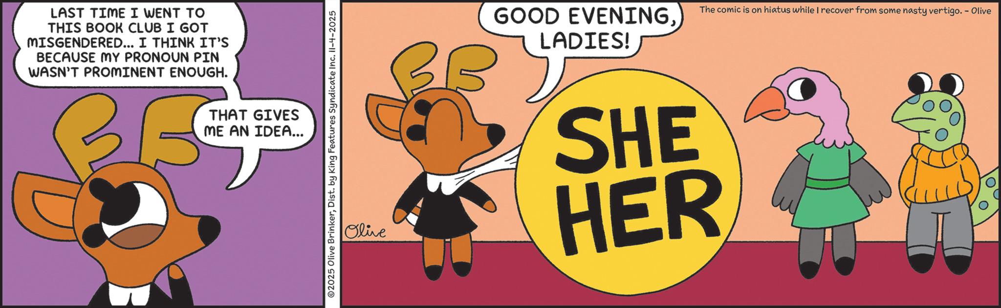 Fictional character OCR: LAST TIME I WENT TO THIS BOOK CLUB I GOT MISGENDERED... I THINK IT'S BECAUSE MY PRONOUN PIN WASN'T PROMINENT ENOUGH. THAT GIVES ME AN IDEA... ©2025 Olive BrinkerDist. by King Features Syndicate Inc. Il-4-2025 The comic is on hiatus while I recover from some nasty vertigo. - Olive Olive BB GOOD EVENING. LADIES! SHE HER LAST TIME I WENT TO THIS BOOK CLUB I GOT MISGENDERED ... I THINK IT'S BECAUSE MY PRONOUN PIN WASN'T PROMINENT ENOUGH . THAT GIVES ME AN IDEA ... © 2025 Olive BrinkerDist . by King Features Syndicate Inc. Il - 4-2025 The comic is on hiatus while I recover from some nasty vertigo . - Olive Olive BB GOOD EVENING . LADIES ! SHE HER