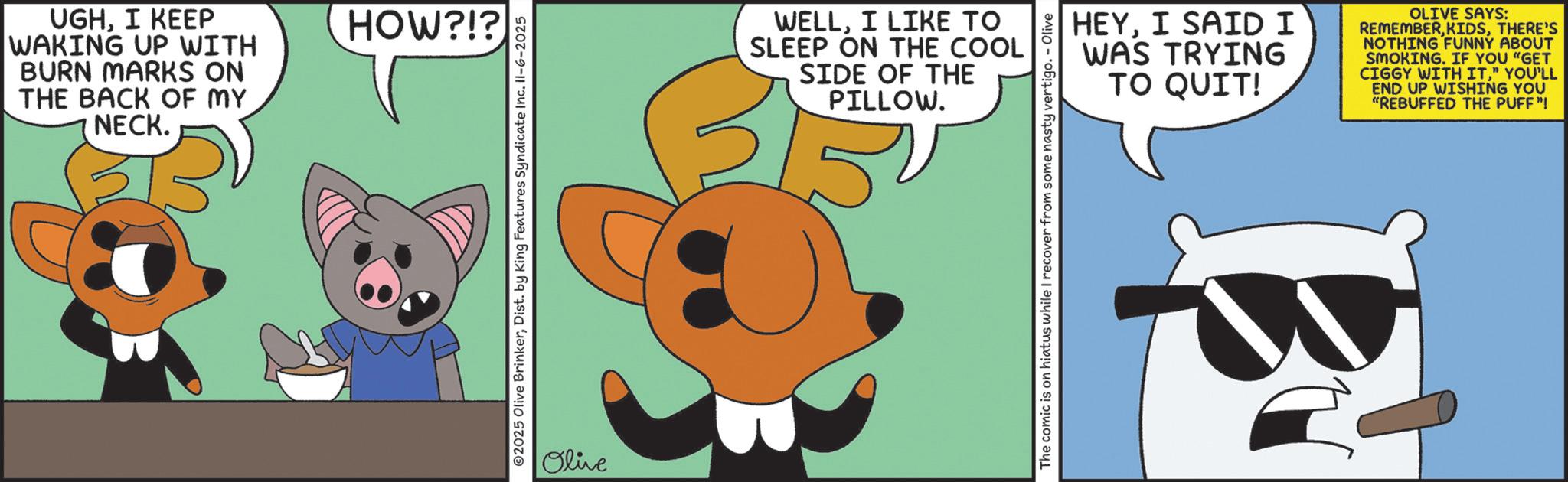 Fictional character OCR: UGHI KEEP WAKING UP WITH BURN MARKS ON THE BACK OF MY NECK. HOW?!? 2025 Olive BrinkerDist. by King Features Syndicate Inc. Il-6-2025 Olive WELLI LIKE TO SLEEP ON THE COOL SIDE OF THE PILLOW. HEYI SAID I WAS TRYING TO QUIT! OLIVE SAYS: REMEMBERTHERE'S NOTHING FUNNY ABOUT SMOKING. IF YOU "GET CIGGY WITH IT" YOU'LL END UP WISHING YOU "REBUFFED THE PUFF"! The comic is on hiatus while I recover from some nasty vertigo. - Olive UGHI KEEP WAKING UP WITH BURN MARKS ON THE BACK OF MY NECK . HOW ? ! ? 2025 Olive BrinkerDist . by King Features Syndicate Inc. Il - 6-2025 Olive WELLI LIKE TO SLEEP ON THE COOL SIDE OF THE PILLOW . HEYI SAID I WAS TRYING TO QUIT ! OLIVE SAYS : REMEMBERTHERE'S NOTHING FUNNY ABOUT SMOKING . IF YOU " GET CIGGY WITH IT" YOU'LL END UP WISHING YOU " REBUFFED THE PUFF " ! The comic is on hiatus while I recover from some nasty vertigo . - Olive