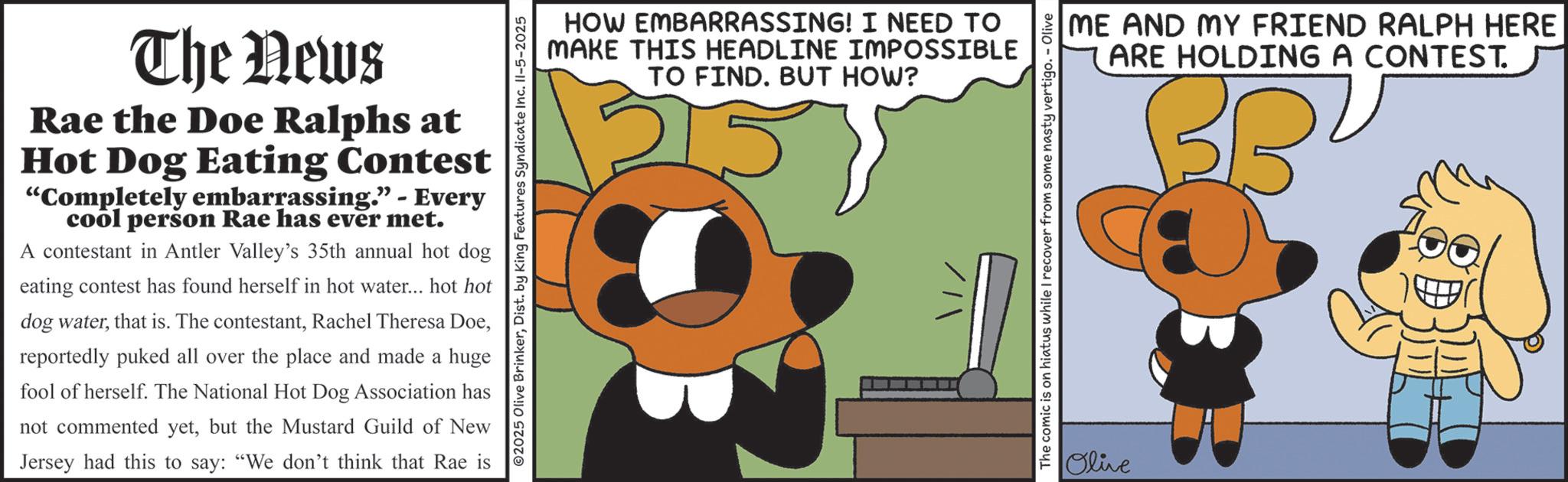 Graphic design OCR: The News Rae the Doe Ralphs at Hot Dog Eating Contest "Completely embarrassing." - Every cool person Rae has ever met. A contestant in Antler Valley's 35th annual hot dog eating contest has found herself in hot water... hot hot dog waterreportedly puked all over the place and made a huge fool of herself. The National Hot Dog Association has not commented yetbut the Mustard Guild of New Jersey had this to say: "We don't think that Rae is HOW EMBARRASSING! I NEED TO MAKE THIS HEADLINE IMPOSSIBLE TO FIND. BUT HOW? 1315 02025 Olive BrinkerDist. by King Features Syndicate Inc. 11-5-2025 ME AND MY FRIEND RALPH HERE ARE HOLDING A CONTEST. BBU 35 The comic is on hiatus while I recover from some nasty vertigo. - Olive Olive The News Rae the Doe Ralphs at Hot Dog Eating Contest " Completely embarrassing . " - Every cool person Rae has ever met . A contestant in Antler Valley's 35th annual hot dog eating contest has found herself in hot water ... hot hot dog waterthat is . The contestantRachel Theresa Doereportedly puked all over the place and made a huge fool of herself . The National Hot Dog Association has not commented yetbut the Mustard Guild of New Jersey had this to say : " We don't think that Rae is HOW EMBARRASSING ! I NEED TO MAKE THIS HEADLINE IMPOSSIBLE TO FIND . BUT HOW ? 1315 02025 Olive BrinkerDist . by King Features Syndicate Inc. 11-5-2025 ME AND MY FRIEND RALPH HERE ARE HOLDING A CONTEST . BBU 35 The comic is on hiatus while I recover from some nasty vertigo . - Olive Olive