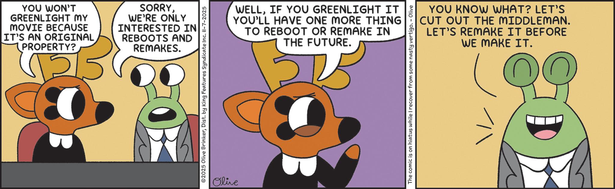 Fictional character OCR: YOU WON'T GREENLIGHT MY MOVIE BECAUSE IT'S AN ORIGINAL (PROPERTY? SORRYWE'RE ONLY INTERESTED IN REBOOTS AND REMAKES. 2025 Olive BrinkerDist. by King Features Syndicate Inc. Il-7-2025 Olive WELLIF YOU GREENLIGHT IT YOU'LL HAVE ONE MORE THING TO REBOOT OR REMAKE IN THE FUTURE. YOU KNOW WHAT? LET'S CUT OUT THE MIDDLEMAN. LET'S REMAKE IT BEFORE WE MAKE IT. The comic is on hiatus while I recover from some nasty vertigo. - Olive YOU WON'T GREENLIGHT MY MOVIE BECAUSE IT'S AN ORIGINAL ( PROPERTY ? SORRYWE'RE ONLY INTERESTED IN REBOOTS AND REMAKES . 2025 Olive BrinkerDist . by King Features Syndicate Inc. Il - 7-2025 Olive WELLIF YOU GREENLIGHT IT YOU'LL HAVE ONE MORE THING TO REBOOT OR REMAKE IN THE FUTURE . YOU KNOW WHAT ? LET'S CUT OUT THE MIDDLEMAN . LET'S REMAKE IT BEFORE WE MAKE IT . The comic is on hiatus while I recover from some nasty vertigo . - Olive