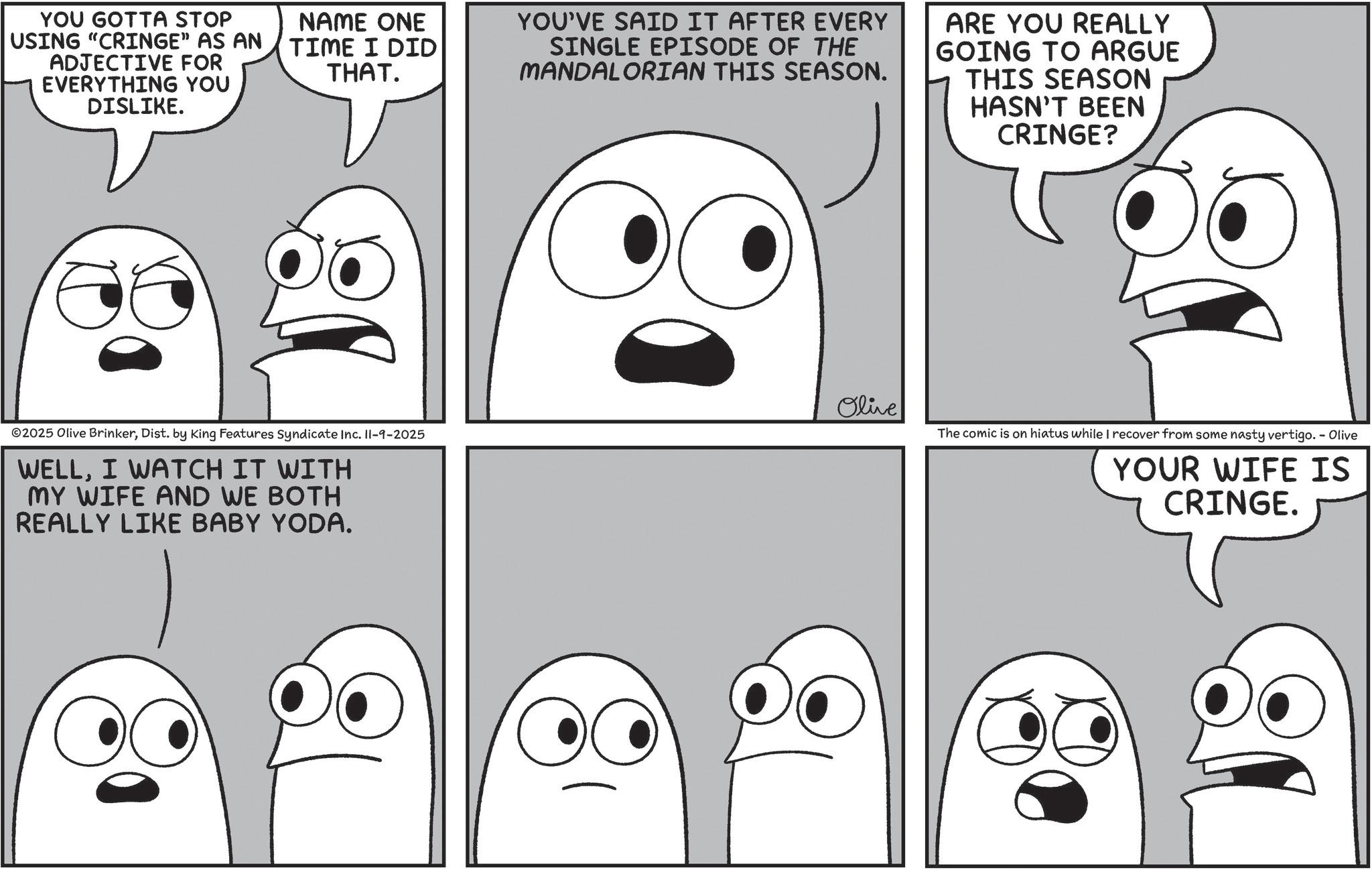 Comics OCR: YOU GOTTA STOP USING "CRINGE" AS AN ADJECTIVE FOR EVERYTHING YOU DISLIKE. NAME ONE TIME I DID THAT. ©2025 Olive BrinkerDist. by King Features Syndicate Inc. II-9-2025 WELLI WATCH IT WITH MY WIFE AND WE BOTH REALLY LIKE BABY YODA. YOU'VE SAID IT AFTER EVERY SINGLE EPISODE OF THE MANDALORIAN THIS SEASON. ARE YOU REALLY GOING TO ARGUE THIS SEASON HASN'T BEEN CRINGE? Olive The comic is on hiatus while I recover from some nasty vertigo. - Olive YOUR WIFE IS CRINGE. YOU GOTTA STOP USING " CRINGE " AS AN ADJECTIVE FOR EVERYTHING YOU DISLIKE . NAME ONE TIME I DID THAT . © 2025 Olive BrinkerDist . by King Features Syndicate Inc. II - 9-2025 WELLI WATCH IT WITH MY WIFE AND WE BOTH REALLY LIKE BABY YODA . YOU'VE SAID IT AFTER EVERY SINGLE EPISODE OF THE MANDALORIAN THIS SEASON . ARE YOU REALLY GOING TO ARGUE THIS SEASON HASN'T BEEN CRINGE ? Olive The comic is on hiatus while I recover from some nasty vertigo . - Olive YOUR WIFE IS CRINGE .