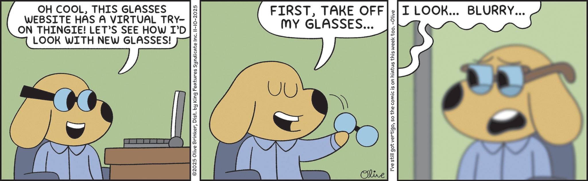 Photo caption OCR: OH COOLTHIS GLASSES WEBSITE HAS A VIRTUAL TRY- ON THINGIE! LET'S SEE HOW I'D LOOK WITH NEW GLASSES! ©2025 Olive BrinkerDist. by King Features Syndicate Inc. II-10-2025 FIRSTTAKE OFF MY GLASSES... Olive I've still got vertigoso the comic is on hiatus this week too. -Olive I LOOK... BLURRY... OH COOLTHIS GLASSES WEBSITE HAS A VIRTUAL TRY- ON THINGIE ! LET'S SEE HOW I'D LOOK WITH NEW GLASSES ! © 2025 Olive BrinkerDist . by King Features Syndicate Inc. II - 10-2025 FIRSTTAKE OFF MY GLASSES ... Olive I've still got vertigoso the comic is on hiatus this week too . -Olive I LOOK ... BLURRY ...