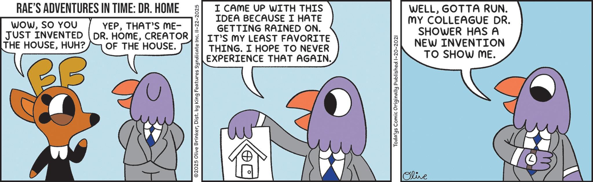 Fiction OCR: RAE'S ADVENTURES IN TIME: DR. HOME WOWSO YOU JUST INVENTED THE HOUSEHUH? YEPTHAT'S ME- DR. HOMECREATOR OF THE HOUSE. I CAME UP WITH THIS IDEA BECAUSE I HATE GETTING RAINED ON. IT'S MY LEAST FAVORITE THING. I HOPE TO NEVER EXPERIENCE THAT AGAIN. ©2025 Olive BrinkerDist. by King Features Syndicate Inc. II-22-2025 Todays Comic Originally Published 1-20-2021 Olive WELLGOTTA RUN. MY COLLEAGUE DR. SHOWER HAS A NEW INVENTION TO SHOW ME. RAE'S ADVENTURES IN TIME : DR . HOME WOWSO YOU JUST INVENTED THE HOUSEHUH ? YEPTHAT'S ME- DR . HOMECREATOR OF THE HOUSE . I CAME UP WITH THIS IDEA BECAUSE I HATE GETTING RAINED ON . IT'S MY LEAST FAVORITE THING . I HOPE TO NEVER EXPERIENCE THAT AGAIN . © 2025 Olive BrinkerDist . by King Features Syndicate Inc. II - 22-2025 Todays Comic Originally Published 1-20-2021 Olive WELLGOTTA RUN . MY COLLEAGUE DR . SHOWER HAS A NEW INVENTION TO SHOW ME .