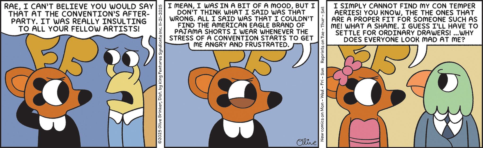 Fiction OCR: RAEI CAN'T BELIEVE YOU WOULD SAY THAT AT THE CONVENTION'S AFTER- PARTY. IT WAS REALLY INSULTING TO ALL YOUR FELLOW ARTISTS! 35 ©2025 Olive BrinkerDist. by King Features Syndicate Inc. II-21-2025 I MEANBUT I DON'T THINK WHAT I SAID WAS THAT WRONG. ALL I SAID WAS THAT I COULDN'T FIND THE AMERICAN EAGLE BRAND OF PAJAMA SHORTS I WEAR WHENEVER THE STRESS OF A CONVENTION STARTS TO GET ME ANGRY AND FRUSTRATED. 15 Olive I SIMPLY CANNOT FIND MY CON TEMPER AERIES! YOU KNOWTHE THE ONES THAT ARE A PROPER FIT FOR SOMEONE SUCH AS ME! WHAT A SHAME. I GUESS I'LL HAVE TO SETTLE FOR ORDINARY DRAWERS!...WHY DOES EVERYONE LOOK MAD AT ME? New comics on Mon - Wed - Fri - Sun Reprints on Tue-Thur - Sat RAEI CAN'T BELIEVE YOU WOULD SAY THAT AT THE CONVENTION'S AFTER- PARTY . IT WAS REALLY INSULTING TO ALL YOUR FELLOW ARTISTS ! 35 © 2025 Olive BrinkerDist . by King Features Syndicate Inc. II - 21-2025 I MEANI WAS IN A BIT OF A MOODBUT I DON'T THINK WHAT I SAID WAS THAT WRONG . ALL I SAID WAS THAT I COULDN'T FIND THE AMERICAN EAGLE BRAND OF PAJAMA SHORTS I WEAR WHENEVER THE STRESS OF A CONVENTION STARTS TO GET ME ANGRY AND FRUSTRATED . 15 Olive I SIMPLY CANNOT FIND MY CON TEMPER AERIES ! YOU KNOWTHE THE ONES THAT ARE A PROPER FIT FOR SOMEONE SUCH AS ME ! WHAT A SHAME . I GUESS I'LL HAVE TO SETTLE FOR ORDINARY DRAWERS ! ... WHY DOES EVERYONE LOOK MAD AT ME ? New comics on Mon - Wed - Fri - Sun Reprints on Tue - Thur - Sat