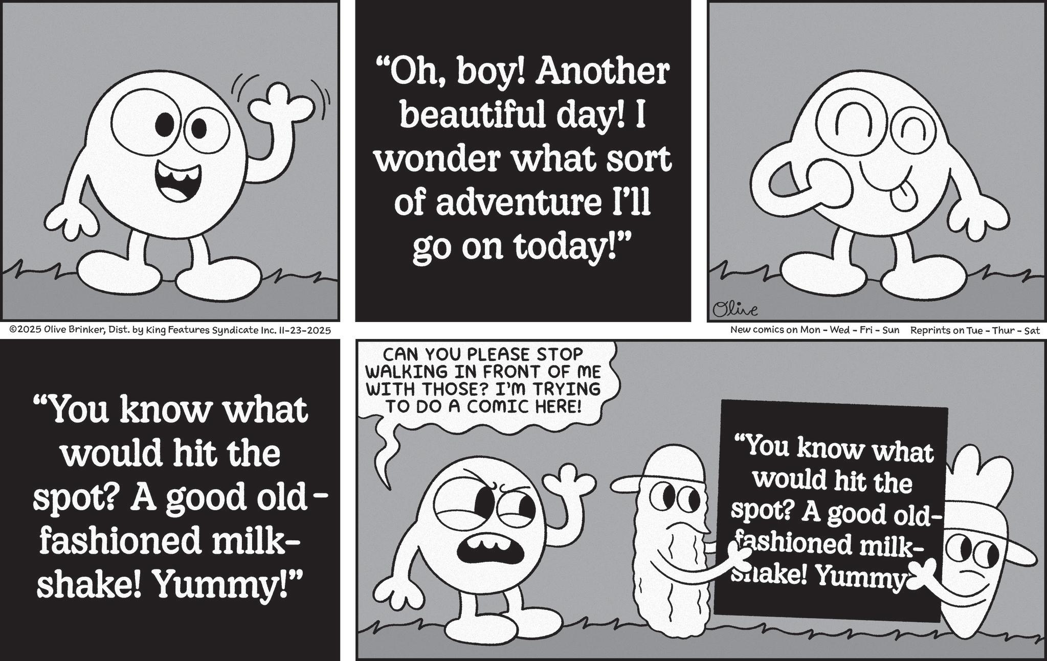 Pleased OCR: "Ohboy! Another beautiful day! I wonder what sort of adventure I'll go on today!" ©2025 Olive BrinkerDist. by King Features Syndicate Inc. II-23-2025 "You know what would hit the spot? A good old- fashioned milk- shake! Yummy!" CAN YOU PLEASE STOP WALKING IN FRONT OF ME WITH THOSE? I'M TRYING TO DO A COMIC HERE! Olive New comics on Mon - Wed - Fri - Sun Reprints on Tue - Thur - Sat "You know what would hit the spot? A good old- fashioned milk- Shake! Yummy " Ohboy ! Another beautiful day ! I wonder what sort of adventure I'll go on today ! " © 2025 Olive BrinkerDist . by King Features Syndicate Inc. II - 23-2025 " You know what would hit the spot ? A good old- fashioned milk- shake ! Yummy ! " CAN YOU PLEASE STOP WALKING IN FRONT OF ME WITH THOSE ? I'M TRYING TO DO A COMIC HERE ! Olive New comics on Mon - Wed - Fri - Sun Reprints on Tue - Thur - Sat " You know what would hit the spot ? A good old- fashioned milk- Shake ! Yummy