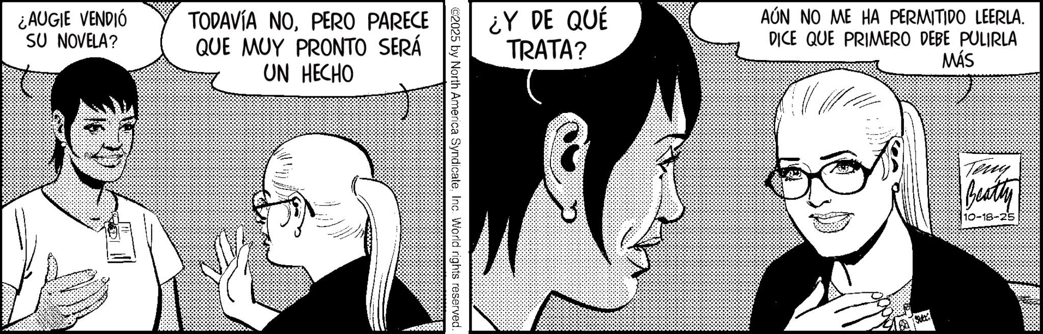 Photo caption OCR: ¿AUGIE VENDIÓ SU NOVELA? TODAVÍA NOPERO PARECE QUE MUY PRONTO SERÁ UN HECHO ¿Y DE QUÉ TRATA? AÚN NO ME HA PERMITIDO LEERLA. DICE QUE PRIMERO DEBE PULIRLA MÁS ©2025 by North America SyndicateInc. World rights reserved. Teny Beatty 10-18-25 ¿ AUGIE VENDIÓ SU NOVELA ? TODAVÍA NOPERO PARECE QUE MUY PRONTO SERÁ UN HECHO ¿ Y DE QUÉ TRATA ? AÚN NO ME HA PERMITIDO LEERLA . DICE QUE PRIMERO DEBE PULIRLA MÁS © 2025 by North America SyndicateInc. World rights reserved . Teny Beatty 10-18-25