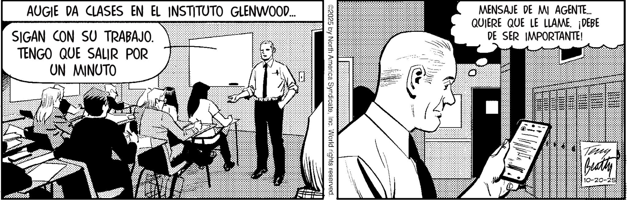 Fictional character OCR: AUGIE DA CLASES EN EL INSTITUTO GLENWOOD... SIGAN CON SU TRABAJO. TENGO QUE SALIR POR UN MINUTO ©2025 by North America SyndicateInc. World rights reserved. MENSAJE DE MI AGENTE... QUIERE QUE LE LLAME. ¡DEBE DE SER IMPORTANTE! - Teny Beatty 10-20- AUGIE DA CLASES EN EL INSTITUTO GLENWOOD ... SIGAN CON SU TRABAJO . TENGO QUE SALIR POR UN MINUTO © 2025 by North America SyndicateInc. World rights reserved . MENSAJE DE MI AGENTE ... QUIERE QUE LE LLAME . ¡ DEBE DE SER IMPORTANTE ! - Teny Beatty 10-20-