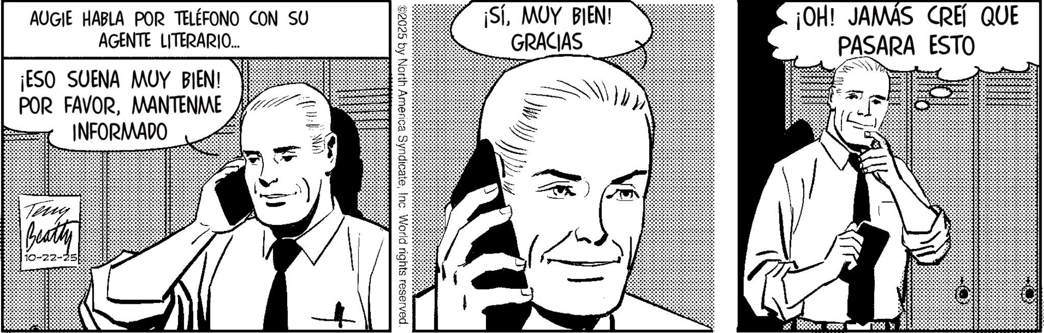 Fictional character OCR: AUGIE HABLA POR TELÉFONO CON SU AGENTE LITERARIO... ¡ESO SUENA MUY BIEN! POR FAVORMANTENME INFORMADO Teny Beatty ¡SíMUY BIEN! GRACIAS ¡OH! JAMÁS CREÍ QUE PASARA ESTO 02025 by North America SyndicateInc. World rights reserved. AUGIE HABLA POR TELÉFONO CON SU AGENTE LITERARIO ... ¡ ESO SUENA MUY BIEN ! POR FAVORMANTENME INFORMADO Teny Beatty ¡ SíMUY BIEN ! GRACIAS ¡ OH ! JAMÁS CREÍ QUE PASARA ESTO 02025 by North America SyndicateInc. World rights reserved .