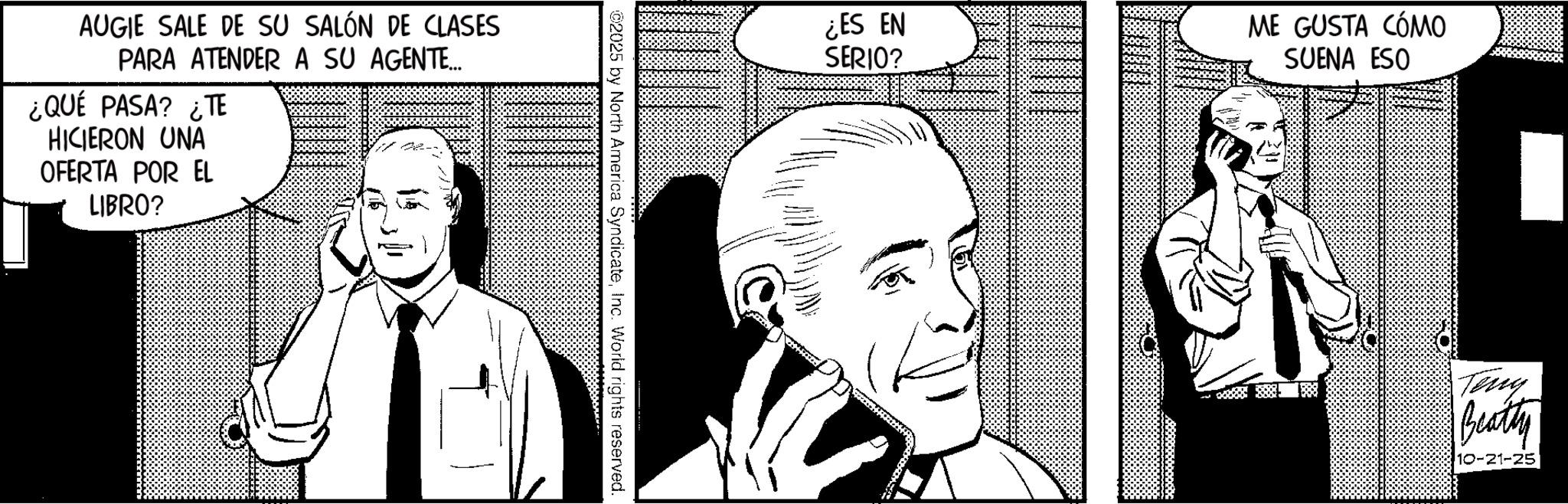 Publication OCR: AUGIE SALE DE SU SALÓN DE CLASES PARA ATENDER A SU AGENTE... ¿QUÉ PASA? ¿TE HICIERON UNA OFERTA POR EL LIBRO? ©2025 by North America SyndicateInc. World rights reserved. ¿ES EN SERIO? ME GUSTA CÓMO SUENA ESO Tony Beatty 10-21-25 AUGIE SALE DE SU SALÓN DE CLASES PARA ATENDER A SU AGENTE ... ¿ QUÉ PASA ? ¿ TE HICIERON UNA OFERTA POR EL LIBRO ? © 2025 by North America SyndicateInc. World rights reserved . ¿ ES EN SERIO ? ME GUSTA CÓMO SUENA ESO Tony Beatty 10-21-25