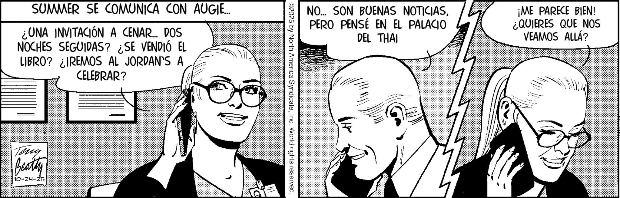 Photo caption OCR: SUMMER SE COMUNICA CON AUGIE... ¿UNA INVITACIÓN A CENAR... DOS NOCHES SEGUIDAS? ¿SE VENDIÓ EL LIBRO? ¿IREMOS AL JORDAN'S A CELEBRAR? Teny Beatty 10-24-25 NO... SON BUENAS NOTICIASPERO PENSÉ EN EL PALACIO DEL THAI ¡ME PARECE BIEN! ¿QUIERES QUE NOS VEAMOS ALLÁ? ©2025 by North America SyndicateInc. World rights reserved. SUMMER SE COMUNICA CON AUGIE ... ¿ UNA INVITACIÓN A CENAR ... DOS NOCHES SEGUIDAS ? ¿ SE VENDIÓ EL LIBRO ? ¿ IREMOS AL JORDAN'S A CELEBRAR ? Teny Beatty 10-24-25 NO ... SON BUENAS NOTICIASPERO PENSÉ EN EL PALACIO DEL THAI ¡ ME PARECE BIEN ! ¿ QUIERES QUE NOS VEAMOS ALLÁ ? © 2025 by North America SyndicateInc. World rights reserved .
