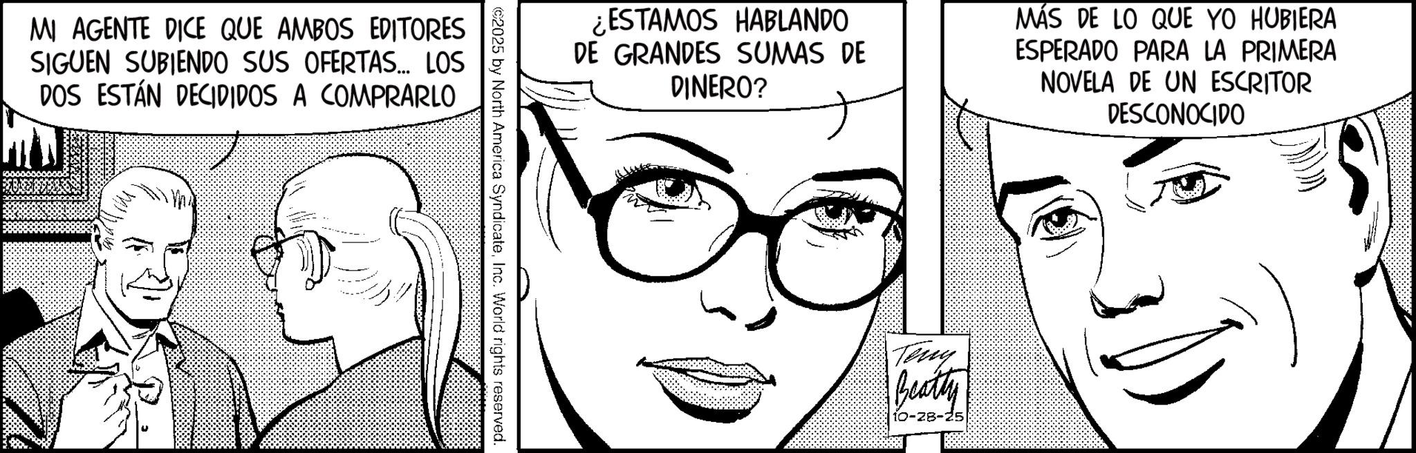 Publication OCR: MI AGENTE DICE QUE AMBOS EDITORES SIGUEN SUBIENDO SUS OFERTAS... LOS DOS ESTÁN DECIDIDOS A COMPRARLO ESTAMOS HABLANDO DE GRANDES SUMAS DE DINERO? MÁS DE LO QUE YO HUBIERA ESPERADO PARA LA PRIMERA NOVELA DE UN ESCRITOR DESCONOCIDO ©2025 by North America SyndicateInc. World rights reserved. Teny Beatty 10-28-25 MI AGENTE DICE QUE AMBOS EDITORES SIGUEN SUBIENDO SUS OFERTAS ... LOS DOS ESTÁN DECIDIDOS A COMPRARLO ESTAMOS HABLANDO DE GRANDES SUMAS DE DINERO ? MÁS DE LO QUE YO HUBIERA ESPERADO PARA LA PRIMERA NOVELA DE UN ESCRITOR DESCONOCIDO © 2025 by North America SyndicateInc. World rights reserved . Teny Beatty 10-28-25