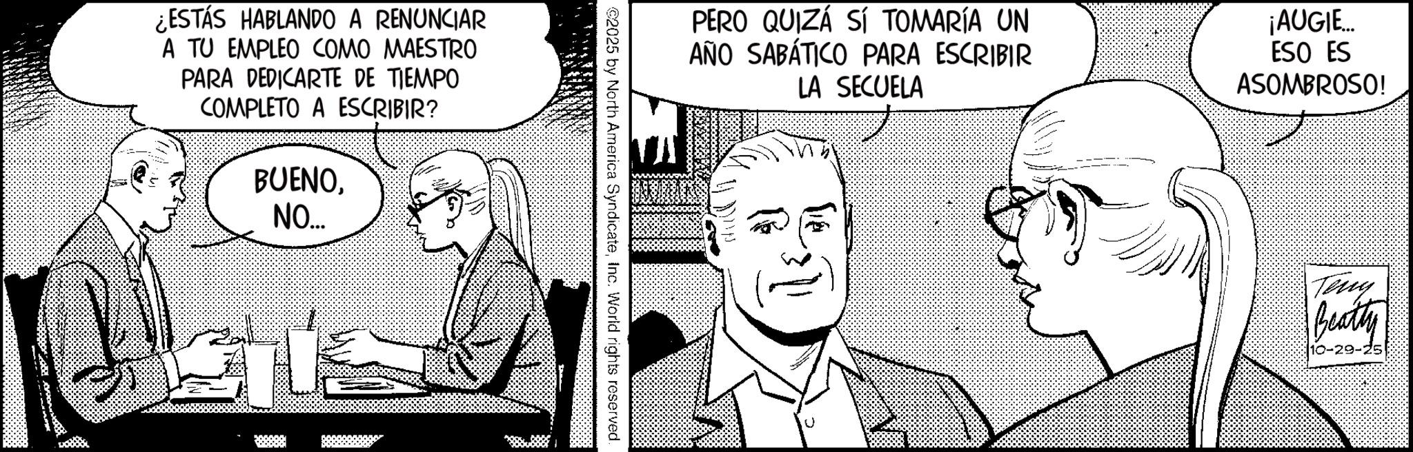 Animated cartoon OCR: ¿ESTÁS HABLANDO A RENUNCIAR A TU EMPLEO COMO MAESTRO PARA DEDICARTE DE TIEMPO COMPLETO A ESCRIBIR? BUENONO... PERO QUIZÁ SÍ TOMARÍA UN AÑO SABÁTICO PARA ESCRIBIR LA SECUELA ¡AUGIE... ESO ES ASOMBROSO! ©2025 by North America SyndicateInc. World rights reserved. ? Teny Beatty 10-29-25 ¿ ESTÁS HABLANDO A RENUNCIAR A TU EMPLEO COMO MAESTRO PARA DEDICARTE DE TIEMPO COMPLETO A ESCRIBIR ? BUENONO ... PERO QUIZÁ SÍ TOMARÍA UN AÑO SABÁTICO PARA ESCRIBIR LA SECUELA ¡ AUGIE ... ESO ES ASOMBROSO ! © 2025 by North America SyndicateInc. World rights reserved . ? Teny Beatty 10-29-25