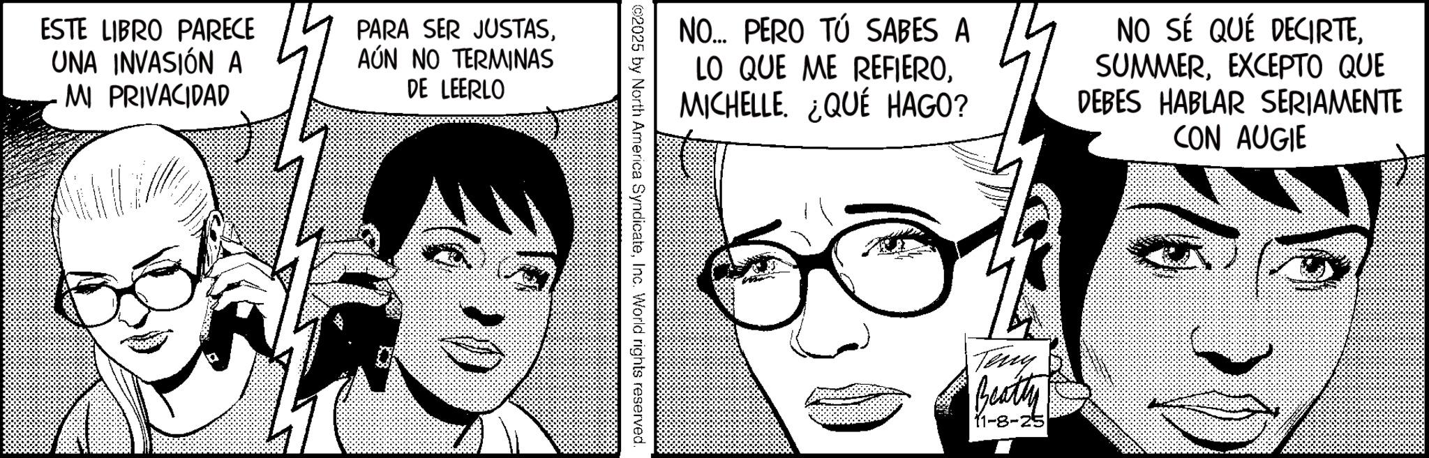 Animated cartoon OCR: ESTE LIBRO PARECE UNA INVASIÓN A MI PRIVACIDAD PARA SER JUSTASAÚN NO TERMINAS DE LEERLO NO... PERO TÚ SABES A LO QUE ME REFIEROMICHELLE. ¿QUÉ HAGO? NO SÉ QUE DECIRTEEXCEPTO QUE DEBES HABLAR SERIAMENTE CON AUGIE ©2025 by North America SyndicateInc. World rights reserved. Teny Beatty 11-8-25 ESTE LIBRO PARECE UNA INVASIÓN A MI PRIVACIDAD PARA SER JUSTASAÚN NO TERMINAS DE LEERLO NO ... PERO TÚ SABES A LO QUE ME REFIEROMICHELLE . ¿ QUÉ HAGO ? NO SÉ QUE DECIRTEEXCEPTO QUE DEBES HABLAR SERIAMENTE CON AUGIE © 2025 by North America SyndicateInc. World rights reserved . Teny Beatty 11-8-25
