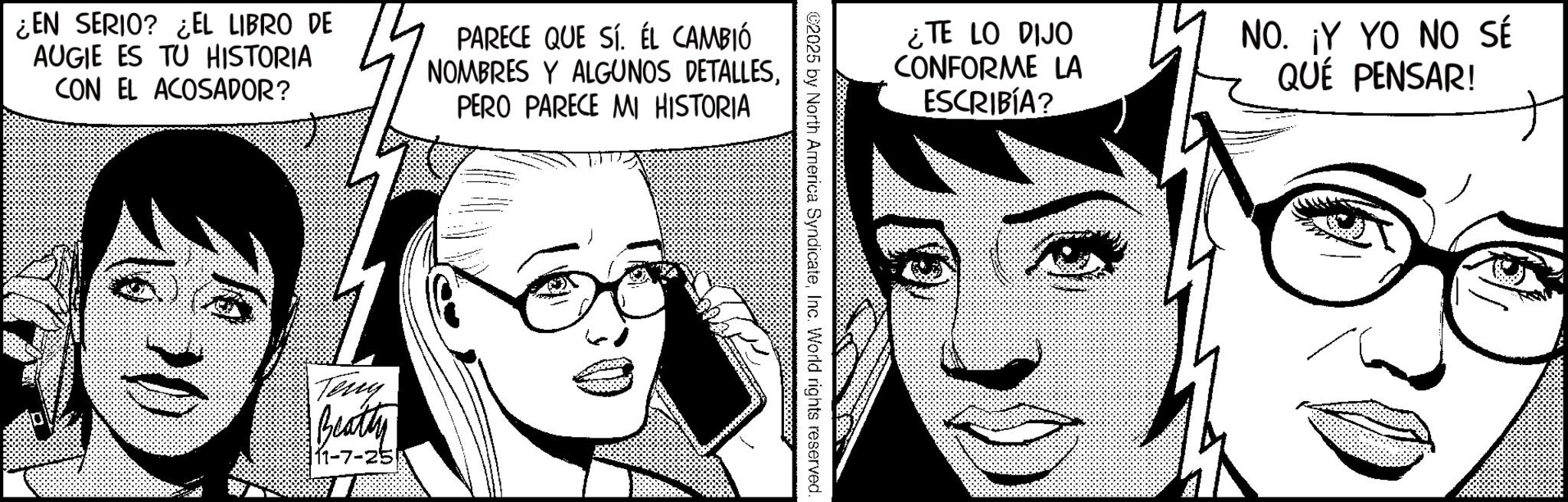 Graphics OCR: ¿EN SERIO? ¿EL LIBRO DE AUGIE ES TU HISTORIA CON EL ACOSADOR? PARECE QUE SÍ. ÉL CAMBIÓ NOMBRES Y ALGUNOS DETALLESPERO PARECE MI HISTORIA Teny Beatty 11-7-25 ¿TE LO DIJO CONFORME LA ESCRIBÍA? NO. ¡Y YO NO SÉ QUÉ PENSAR! ©2025 by North America SyndicateInc. World rights reserved. ¿ EN SERIO ? ¿ EL LIBRO DE AUGIE ES TU HISTORIA CON EL ACOSADOR ? PARECE QUE SÍ . ÉL CAMBIÓ NOMBRES Y ALGUNOS DETALLESPERO PARECE MI HISTORIA Teny Beatty 11-7-25 ¿ TE LO DIJO CONFORME LA ESCRIBÍA ? NO . ¡ Y YO NO SÉ QUÉ PENSAR ! © 2025 by North America SyndicateInc. World rights reserved .