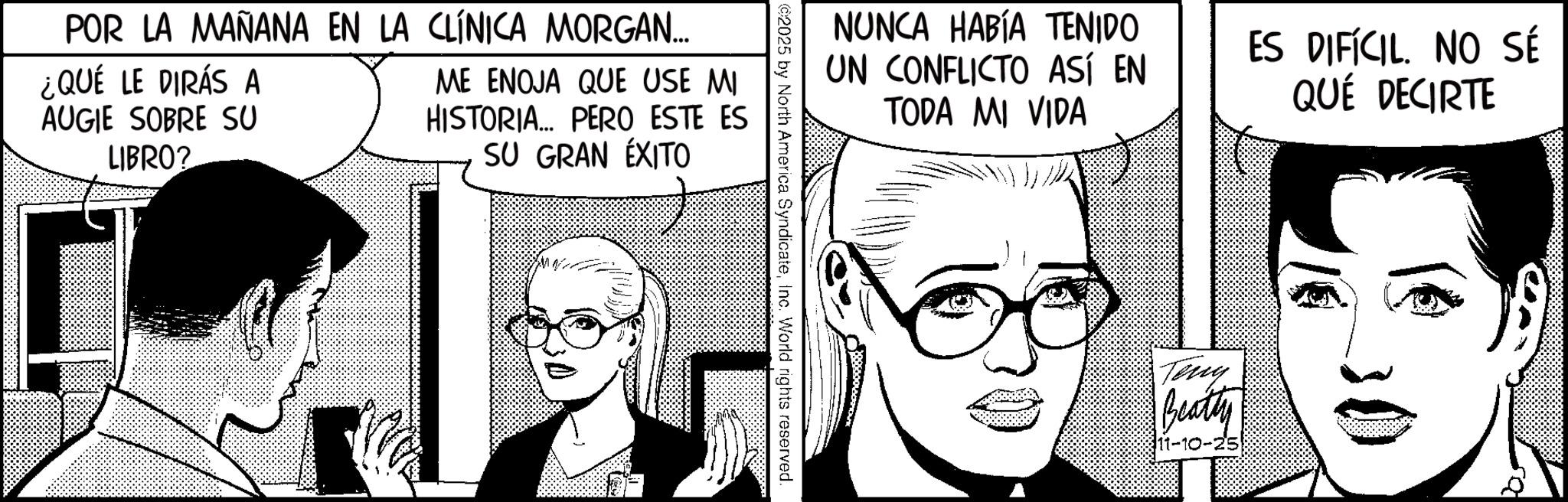 Animation OCR: POR LA MAÑANA EN LA CLÍNICA MORGAN... ¿QUÉ LE DIRÁS A AUGIE SOBRE SU LIBRO? ME ENOJA QUE USE MI HISTORIA... PERO ESTE ES SU GRAN ÉXITO NUNCA HABÍA TENIDO UN CONFLICTO ASÍ EN TODA MI VIDA ES DIFÍCIL. NO SÉ QUÉ DECIRTE ©2025 by North America SyndicateInc. World rights reserved. Teny Beatty 11-10 POR LA MAÑANA EN LA CLÍNICA MORGAN ... ¿ QUÉ LE DIRÁS A AUGIE SOBRE SU LIBRO ? ME ENOJA QUE USE MI HISTORIA ... PERO ESTE ES SU GRAN ÉXITO NUNCA HABÍA TENIDO UN CONFLICTO ASÍ EN TODA MI VIDA ES DIFÍCIL . NO SÉ QUÉ DECIRTE © 2025 by North America SyndicateInc. World rights reserved . Teny Beatty 11-10