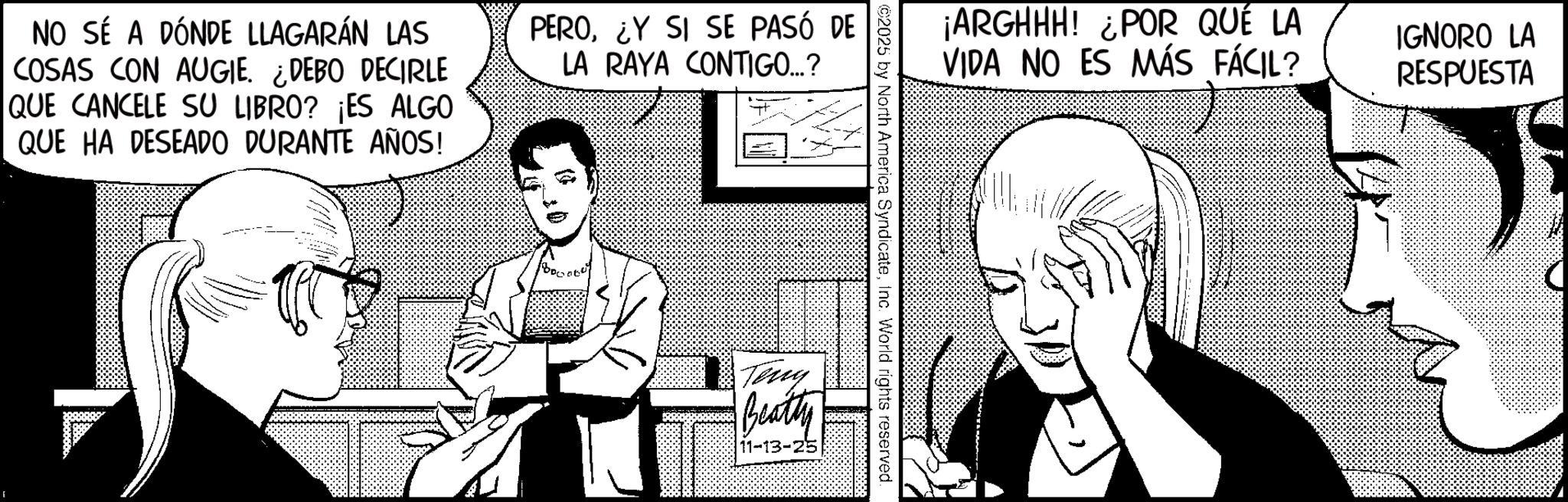 Fictional character OCR: NO SÉ A DÓNDE LLAGARÁN LAS COSAS CON AUGIE. ¿DEBO DECIRLE QUE CANCELE SU LIBRO? ¡ES ALGO QUE HA DESEADO DURANTE AÑOS! PERO¿Y SI SE PASÓ DE LA RAYA CONTIGO...? E ¡ARGHHH! ¿POR QUÉ LA VIDA NO ES MÁS FÁCIL? IGNORO LA RESPUESTA ©2025 by North America SyndicateInc. World rights reserved. Teny Beatty 11-13-25 NO SÉ A DÓNDE LLAGARÁN LAS COSAS CON AUGIE . ¿ DEBO DECIRLE QUE CANCELE SU LIBRO ? ¡ ES ALGO QUE HA DESEADO DURANTE AÑOS ! PERO¿ Y SI SE PASÓ DE LA RAYA CONTIGO ... ? E ¡ ARGHHH ! ¿ POR QUÉ LA VIDA NO ES MÁS FÁCIL ? IGNORO LA RESPUESTA © 2025 by North America SyndicateInc. World rights reserved . Teny Beatty 11-13-25