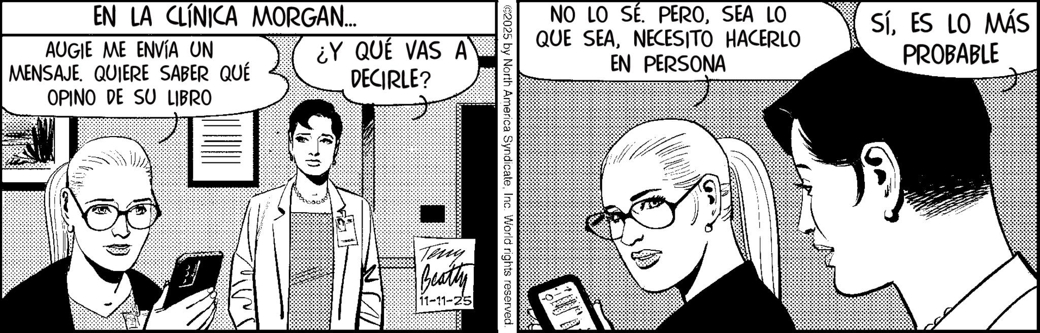 Graphics OCR: EN LA CLÍNICA MORGAN... AUGIE ME ENVÍA UN MENSAJE. QUIERE SABER QUÉ ¿Y QUÉ VAS A DECIRLE? OPINO DE SU LIBRO NO LO SÉ. PEROSEA LO QUE SEANECESITO HACERLO EN PERSONA SÍES LO MÁS PROBABLE ©2025 by North America SyndicateInc. World rights reserved. Terry Beatty 11-11-25 EN LA CLÍNICA MORGAN ... AUGIE ME ENVÍA UN MENSAJE . QUIERE SABER QUÉ ¿ Y QUÉ VAS A DECIRLE ? OPINO DE SU LIBRO NO LO SÉ . PEROSEA LO QUE SEANECESITO HACERLO EN PERSONA SÍES LO MÁS PROBABLE © 2025 by North America SyndicateInc. World rights reserved . Terry Beatty 11-11-25