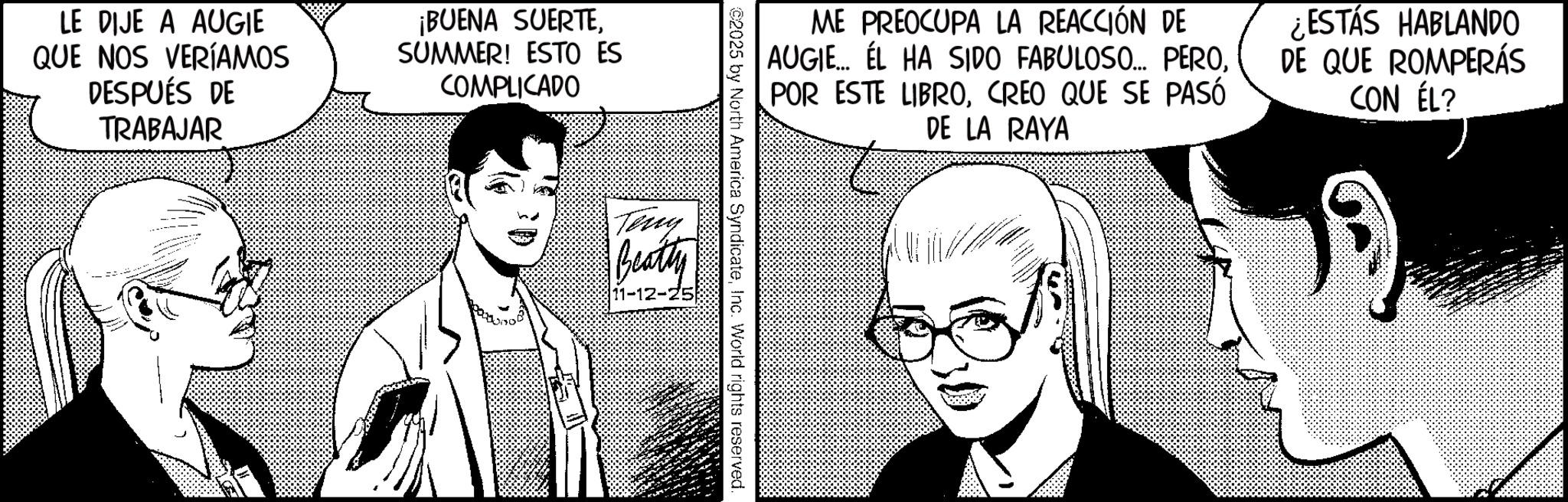 Comic book OCR: LE DIJE A AUGIE QUE NOS VERÍAMOS DESPUÉS DE TRABAJAR ¡BUENA SUERTESUMMER! ESTO ES COMPLICADO ME PREOCUPA LA REACCIÓN DE AUGIE... EL HA SIDO FABULOSO... PEROCREO QUE SE PASÓ DE LA RAYA ¿ESTÁS HABLANDO DE QUE ROMPERÁS CON ÉL? ©2025 by North America SyndicateInc. World rights reserved. Teny Beatty 11-12-25 LE DIJE A AUGIE QUE NOS VERÍAMOS DESPUÉS DE TRABAJAR ¡ BUENA SUERTESUMMER ! ESTO ES COMPLICADO ME PREOCUPA LA REACCIÓN DE AUGIE ... EL HA SIDO FABULOSO ... PEROPOR ESTE LIBROCREO QUE SE PASÓ DE LA RAYA ¿ ESTÁS HABLANDO DE QUE ROMPERÁS CON ÉL ? © 2025 by North America SyndicateInc. World rights reserved . Teny Beatty 11-12-25