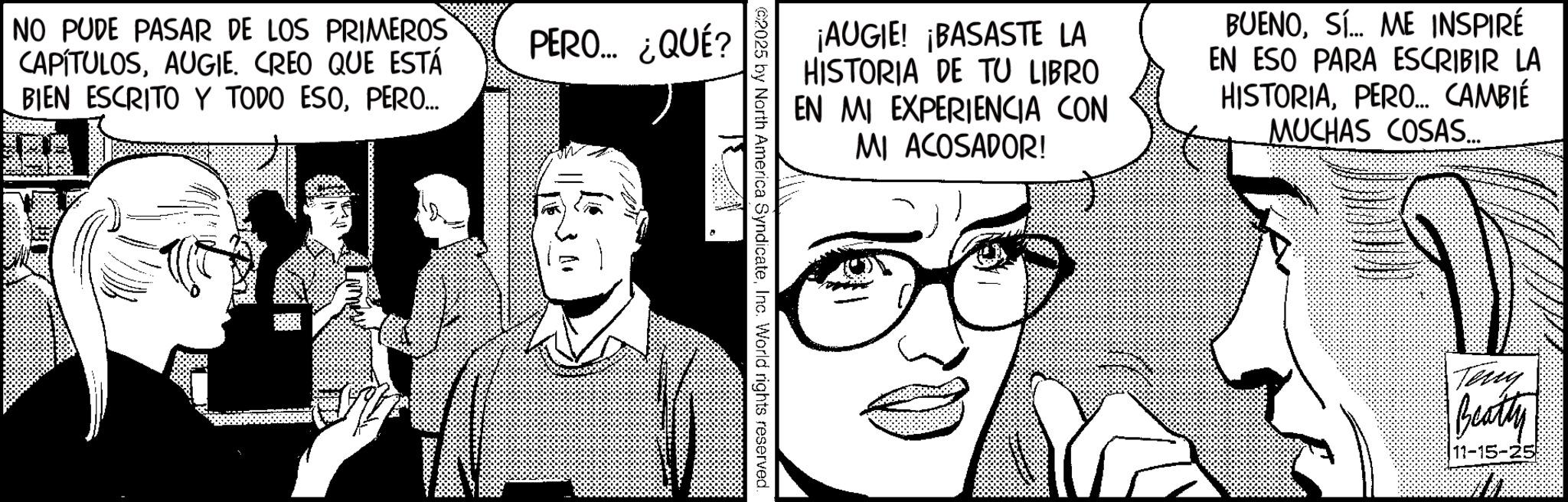 Animation OCR: ¡AUGIE! ¡BASASTE LA HISTORIA DE TU LIBRO EN MI EXPERIENCIA CON MI ACOSADOR! BUENOS... ME INSPIRÉ EN ESO PARA ESCRIBIR LA HISTORIAPERO... CAMBIÉ MUCHAS COSAS.... 2025 by North America SyndicateInc. World rights reserved. NO PUDE PASAR DE LOS PRIMEROS CAPÍTULOSAUGIE. CREO QUE ESTÁ BIEN ESCRITO Y TODO ESOPERO... PERO... ¿QUÉ? 34 Teny Beatty 11-15-25 ¡ AUGIE ! ¡ BASASTE LA HISTORIA DE TU LIBRO EN MI EXPERIENCIA CON MI ACOSADOR ! BUENOS ... ME INSPIRÉ EN ESO PARA ESCRIBIR LA HISTORIAPERO ... CAMBIÉ MUCHAS COSAS .... 2025 by North America SyndicateInc. World rights reserved . NO PUDE PASAR DE LOS PRIMEROS CAPÍTULOSAUGIE . CREO QUE ESTÁ BIEN ESCRITO Y TODO ESOPERO ... PERO ... ¿ QUÉ ? 34 Teny Beatty 11-15-25