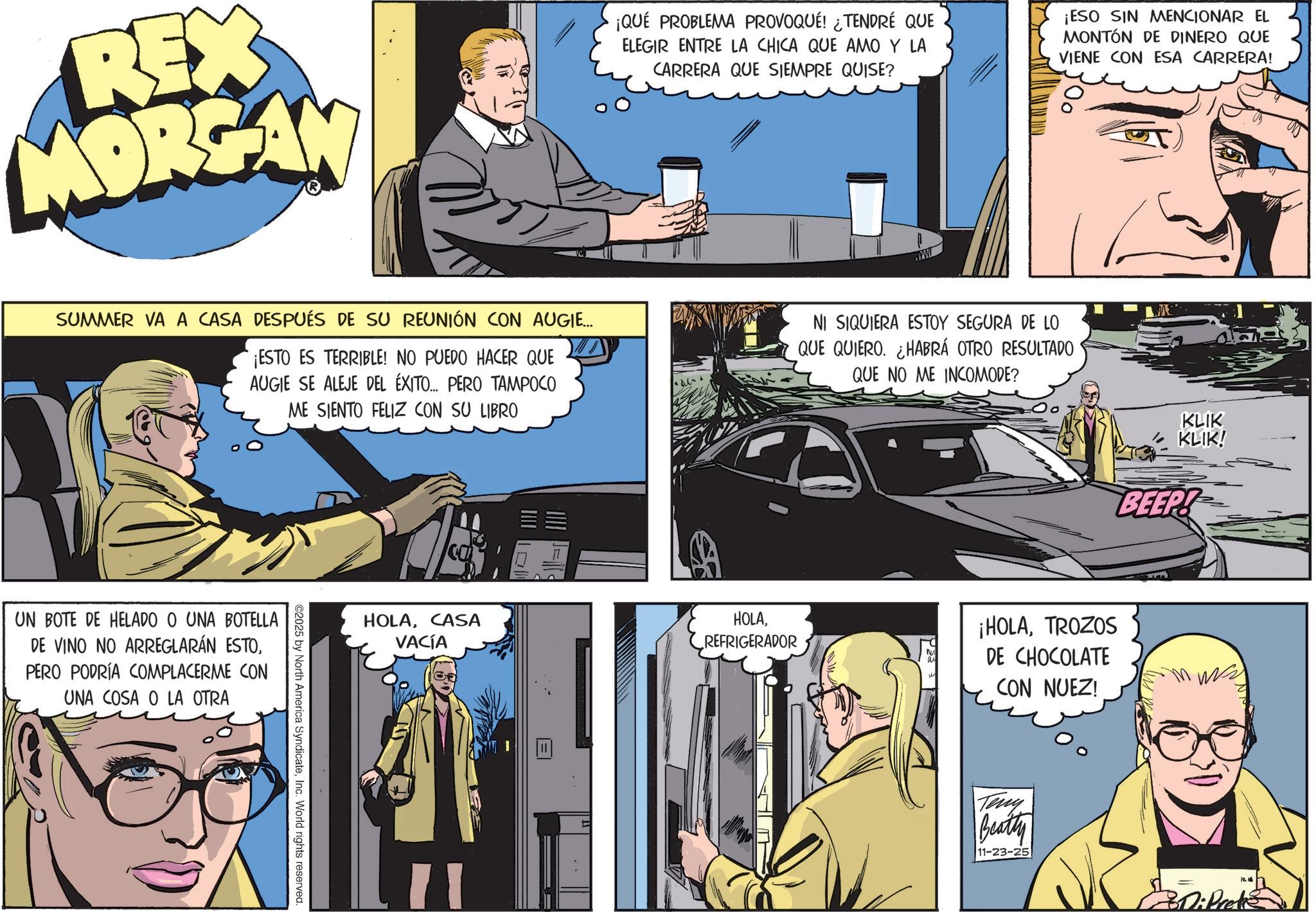Fictional character OCR: REX MORGAN ¡QUÉ PROBLEMA PROVOQUÉ! ¿TENDRÉ QUE ELEGIR ENTRE LA CHICA QUE AMO Y LA CARRERA QUE SIEMPRE QUISE? ¡ESO SIN MENCIONAR EL MONTÓN DE DINERO QUE VIENE CON ESA CARRERA! SUMMER VA A CASA DESPUÉS DE SU REUNIÓN CON AUGIE... ¡ESTO ES TERRIBLE! NO PUEDO HACER QUE AUGIE SE ALEJE DEL ÉXITO... PERO TAMPOCO ME SIENTO FELIZ CON SU LIBRO NI SIQUIERA ESTOY SEGURA DE LO QUE QUIERO. ¿HABRÁ OTRO RESULTADO QUE NO ME INCOMODE? UN BOTE DE HELADO O UNA BOTELLA DE VINO NO ARREGLARÁN ESTOPERO PODRÍA COMPLACERME CON UNA COSA O LA OTRA ©2025 by North America SyndicateInc. World rights reserved. HOLACASA VACÍA HOLAREFRIGERADOR KLIK KLIK! BEEP! ¡HOLATROZOS DE CHOCOLATE CON NUEZ! Teny Beatty 11-23-25 Di Prete REX MORGAN ¡ QUÉ PROBLEMA PROVOQUÉ ! ¿ TENDRÉ QUE ELEGIR ENTRE LA CHICA QUE AMO Y LA CARRERA QUE SIEMPRE QUISE ? ¡ ESO SIN MENCIONAR EL MONTÓN DE DINERO QUE VIENE CON ESA CARRERA ! SUMMER VA A CASA DESPUÉS DE SU REUNIÓN CON AUGIE ... ¡ ESTO ES TERRIBLE ! NO PUEDO HACER QUE AUGIE SE ALEJE DEL ÉXITO ... PERO TAMPOCO ME SIENTO FELIZ CON SU LIBRO NI SIQUIERA ESTOY SEGURA DE LO QUE QUIERO . ¿ HABRÁ OTRO RESULTADO QUE NO ME INCOMODE ? UN BOTE DE HELADO O UNA BOTELLA DE VINO NO ARREGLARÁN ESTOPERO PODRÍA COMPLACERME CON UNA COSA O LA OTRA © 2025 by North America SyndicateInc. World rights reserved . HOLACASA VACÍA HOLAREFRIGERADOR KLIK KLIK ! BEEP ! ¡ HOLATROZOS DE CHOCOLATE CON NUEZ ! Teny Beatty 11-23-25 Di Prete
