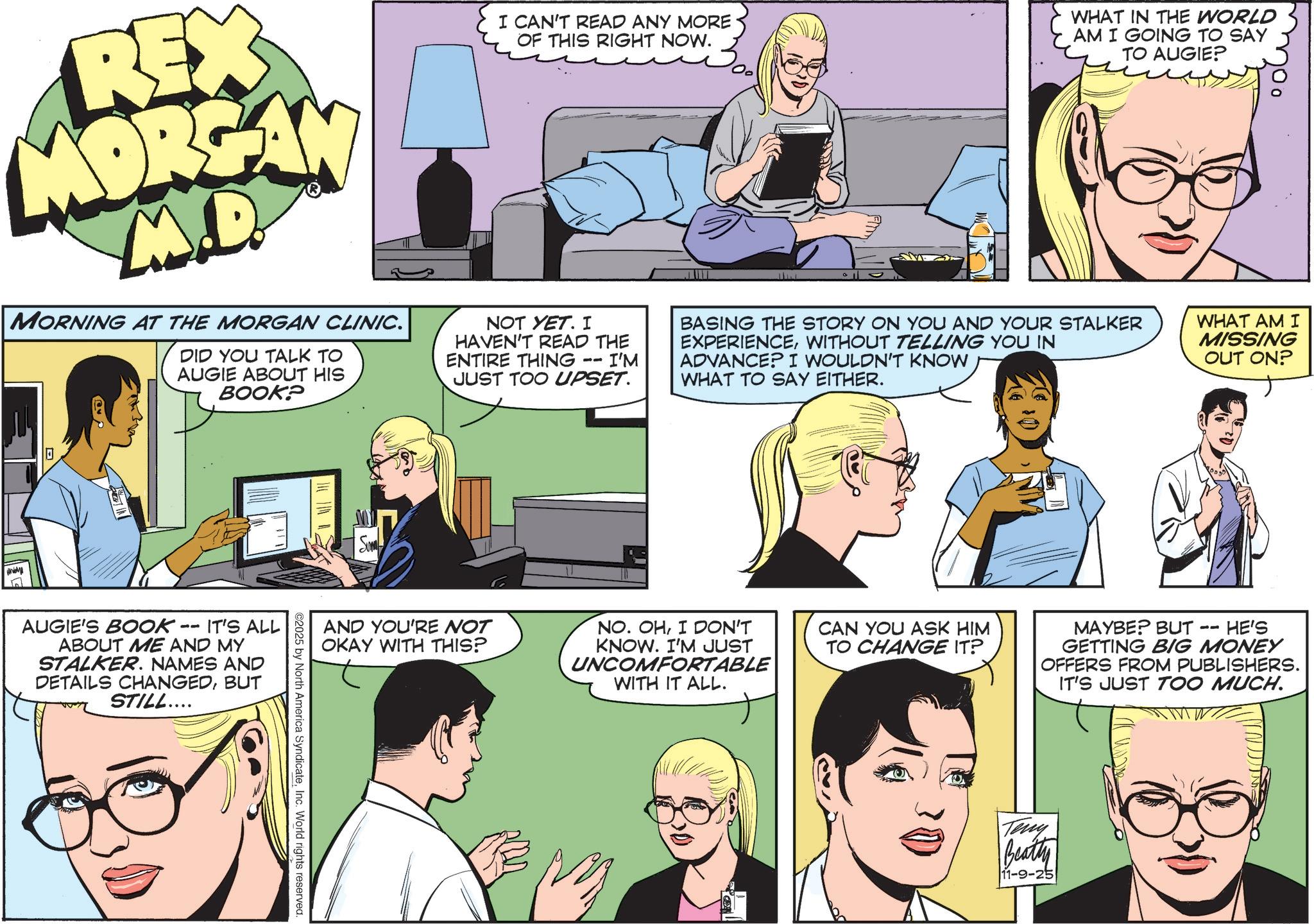 Animation OCR: REX MORGAN M.D. MORNING AT THE MORGAN CLINIC. DID YOU TALK TO AUGIE ABOUT HIS BOOK? I CAN'T READ ANY MORE OF THIS RIGHT NOW. NOT YET. I HAVEN'T READ THE ENTIRE THING 11 I'M JUST TOO UPSET. WHAT IN THE WORLD AM I GOING TO SAY TO AUGIE? BASING THE STORY ON YOU AND YOUR STALKER EXPERIENCEWITHOUT TELLING YOU IN ADVANCE? I WOULDN'T KNOW WHAT TO SAY EITHER. WHAT AM I MISSING OUT ON? 0 AUGIE'S BOOK 11 IT'S ALL ABOUT ME AND MY STALKER. NAMES AND DETAILS CHANGEDBUT STILL.... Sum AND YOU'RE NOT OKAY WITH THIS? NO. OHI DON'T KNOW. I'M JUST UNCOMFORTABLE WITH IT ALL. CAN YOU ASK HIM TO CHANGE IT? -- MAYBE? BUT. HE'S GETTING BIG MONEY OFFERS FROM PUBLISHERS. IT'S JUST TOO MUCH. ©2025 by North America SyndicateInc. World rights reserved. Teny Beatty 11-9-25 REX MORGAN M.D. MORNING AT THE MORGAN CLINIC . DID YOU TALK TO AUGIE ABOUT HIS BOOK ? I CAN'T READ ANY MORE OF THIS RIGHT NOW . NOT YET . I HAVEN'T READ THE ENTIRE THING 11 I'M JUST TOO UPSET . WHAT IN THE WORLD AM I GOING TO SAY TO AUGIE ? BASING THE STORY ON YOU AND YOUR STALKER EXPERIENCEWITHOUT TELLING YOU IN ADVANCE ? I WOULDN'T KNOW WHAT TO SAY EITHER . WHAT AM I MISSING OUT ON ? 0 AUGIE'S BOOK 11 IT'S ALL ABOUT ME AND MY STALKER . NAMES AND DETAILS CHANGEDBUT STILL .... Sum AND YOU'RE NOT OKAY WITH THIS ? NO . OHI DON'T KNOW . I'M JUST UNCOMFORTABLE WITH IT ALL . CAN YOU ASK HIM TO CHANGE IT ? -- MAYBE ? BUT . HE'S GETTING BIG MONEY OFFERS FROM PUBLISHERS . IT'S JUST TOO MUCH . © 2025 by North America SyndicateInc. World rights reserved . Teny Beatty 11-9-25